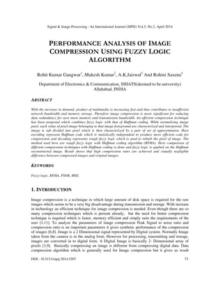 Signal & Image Processing : An International Journal (SIPIJ) Vol.5, No.2, April 2014
DOI : 10.5121/sipij.2014.5207 73
PERFORMANCE ANALYSIS OF IMAGE
COMPRESSION USING FUZZY LOGIC
ALGORITHM
Rohit Kumar Gangwar1
, Mukesh Kumar2
, A.K.Jaiswal3
And Rohini Saxena4
Department of Electronics & Communication, SHIATS(deemed to be university)
Allahabad, INDIA
ABSTRACT
With the increase in demand, product of multimedia is increasing fast and thus contributes to insufficient
network bandwidth and memory storage. Therefore image compression is more significant for reducing
data redundancy for save more memory and transmission bandwidth. An efficient compression technique
has been proposed which combines fuzzy logic with that of Huffman coding. While normalizing image
pixel, each value of pixel image belonging to that image foreground are characterized and interpreted. The
image is sub divided into pixel which is then characterized by a pair of set of approximation. Here
encoding represent Huffman code which is statistically independent to produce more efficient code for
compression and decoding represents rough fuzzy logic which is used to rebuilt the pixel of image. The
method used here are rough fuzzy logic with Huffman coding algorithm (RFHA). Here comparison of
different compression techniques with Huffman coding is done and fuzzy logic is applied on the Huffman
reconstructed image. Result shows that high compression rates are achieved and visually negligible
difference between compressed images and original images.
KEYWORDS
Fuzzy logic, RFHA, PSNR, MSE.
1. INTRODUCTION
Image compression is a technique in which large amount of disk space is required for the raw
images which seems to be a very big disadvantage during transmission and storage. With increase
in technology an efficient technique for image compression is needed. Even though there are so
many compression techniques which is present already, but the need for better compression
technique is required which is faster, memory efficient and simply suits the requirements of the
user [1,11]. To analyze the parameters of image compression Peak Signal to noise ratio and
compression ratio is an important parameters it gives synthetic performance of the compression
of images [6,8]. Image is a 2 Dimensional signal represented by Digital system. Normally Image
taken from the camera is in the analog form. However for processing, transmitting and storage,
images are converted in to digital form. A Digital Image is basically 2- Dimensional array of
pixels [3,9]. Basically compressing an image is different from compressing digital data. Data
compression algorithm which is generally used for Image compression but it gives us result
 