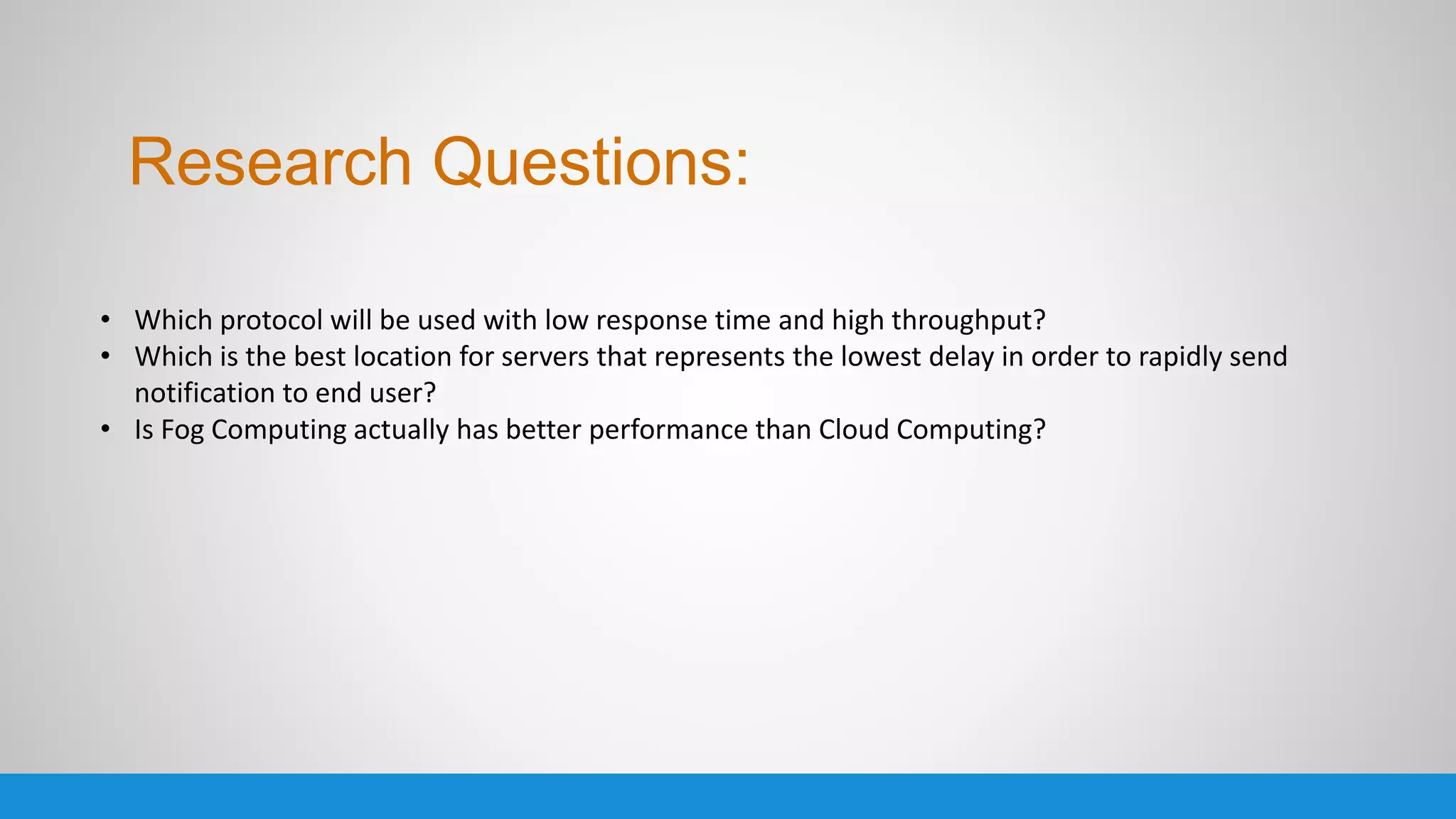• Which protocol will be used with low response time and high throughput?
• Which is the best location for servers that represents the lowest delay in order to rapidly send
notification to end user?
• Is Fog Computing actually has better performance than Cloud Computing?
Research Questions:
 