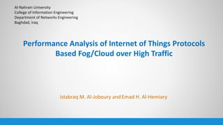 Performance Analysis of Internet of Things Protocols
Based Fog/Cloud over High Traffic
Istabraq M. Al-Joboury and Emad H. Al-Hemiary
Al-Nahrain University
College of Information Engineering
Department of Networks Engineering
Baghdad, Iraq
 