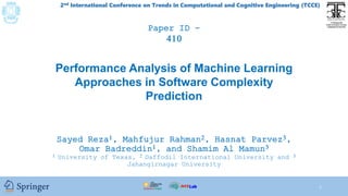 2nd International Conference on Trends in Computational and Cognitive Engineering (TCCE)
Paper ID- xxx
Performance Analysis of Machine Learning
Approaches in Software Complexity
Prediction
Sayed Reza1, Mahfujur Rahman2, Hasnat Parvez3,
Omar Badreddin1, and Shamim Al Mamun3
1 University of Texas, 2 Daffodil International University and 3
Jahangirnagar University
1
Paper ID -
410
 