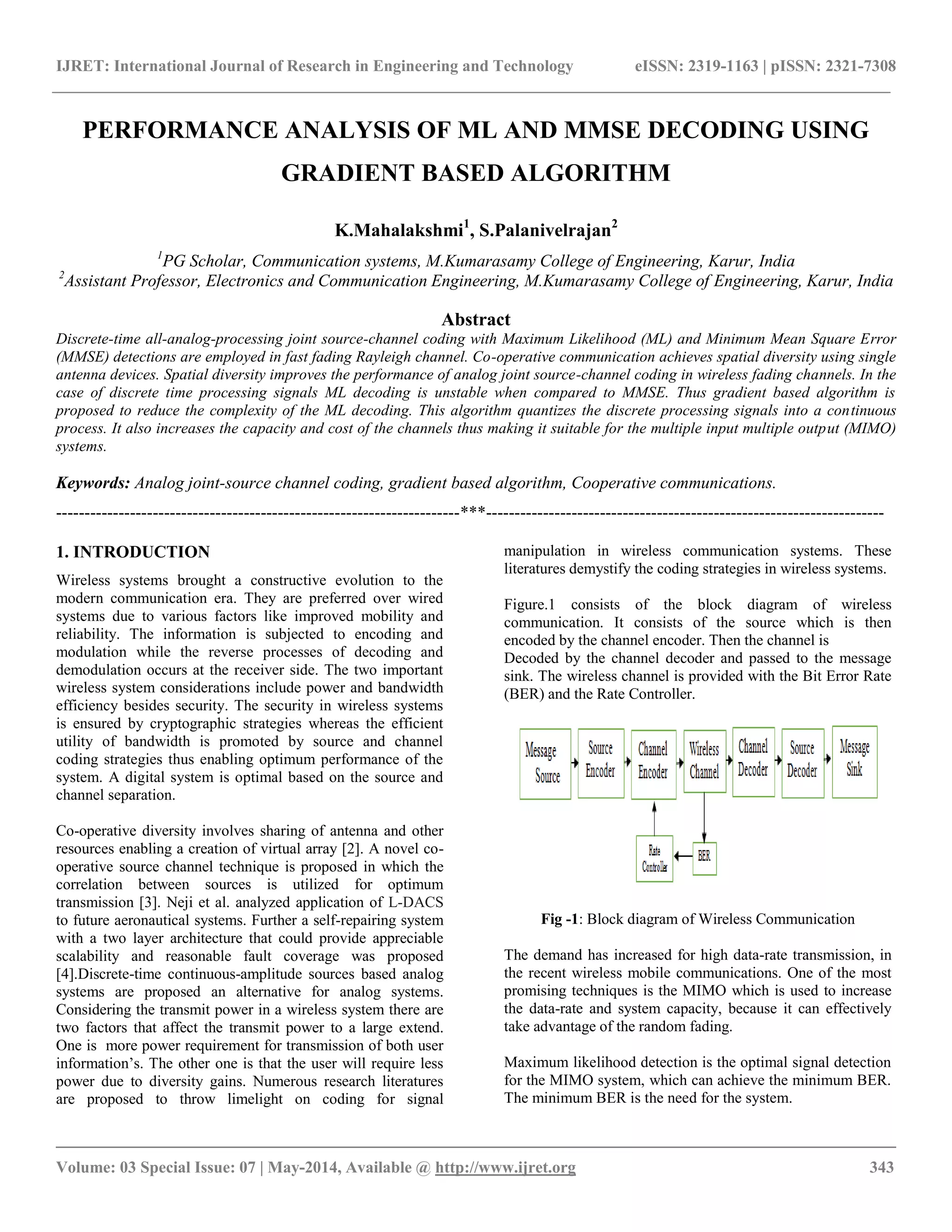 IJRET: International Journal of Research in Engineering and Technology eISSN: 2319-1163 | pISSN: 2321-7308 __________________________________________________________________________________________ Volume: 03 Special Issue: 07 | May-2014, Available @ http://www.ijret.org 343 PERFORMANCE ANALYSIS OF ML AND MMSE DECODING USING GRADIENT BASED ALGORITHM K.Mahalakshmi1, S.Palanivelrajan2 1PG Scholar, Communication systems, M.Kumarasamy College of Engineering, Karur, India 2Assistant Professor, Electronics and Communication Engineering, M.Kumarasamy College of Engineering, Karur, India Abstract Discrete-time all-analog-processing joint source-channel coding with Maximum Likelihood (ML) and Minimum Mean Square Error (MMSE) detections are employed in fast fading Rayleigh channel. Co-operative communication achieves spatial diversity using single antenna devices. Spatial diversity improves the performance of analog joint source-channel coding in wireless fading channels. In the case of discrete time processing signals ML decoding is unstable when compared to MMSE. Thus gradient based algorithm is proposed to reduce the complexity of the ML decoding. This algorithm quantizes the discrete processing signals into a continuous process. It also increases the capacity and cost of the channels thus making it suitable for the multiple input multiple output (MIMO) systems. Keywords: Analog joint-source channel coding, gradient based algorithm, Cooperative communications. -----------------------------------------------------------------------***---------------------------------------------------------------------- 1. INTRODUCTION Wireless systems brought a constructive evolution to the modern communication era. They are preferred over wired systems due to various factors like improved mobility and reliability. The information is subjected to encoding and modulation while the reverse processes of decoding and demodulation occurs at the receiver side. The two important wireless system considerations include power and bandwidth efficiency besides security. The security in wireless systems is ensured by cryptographic strategies whereas the efficient utility of bandwidth is promoted by source and channel coding strategies thus enabling optimum performance of the system. A digital system is optimal based on the source and channel separation. Co-operative diversity involves sharing of antenna and other resources enabling a creation of virtual array [2]. A novel co- operative source channel technique is proposed in which the correlation between sources is utilized for optimum transmission [3]. Neji et al. analyzed application of L-DACS to future aeronautical systems. Further a self-repairing system with a two layer architecture that could provide appreciable scalability and reasonable fault coverage was proposed [4].Discrete-time continuous-amplitude sources based analog systems are proposed an alternative for analog systems. Considering the transmit power in a wireless system there are two factors that affect the transmit power to a large extend. One is more power requirement for transmission of both user information’s. The other one is that the user will require less power due to diversity gains. Numerous research literatures are proposed to throw limelight on coding for signal manipulation in wireless communication systems. These literatures demystify the coding strategies in wireless systems. Figure.1 consists of the block diagram of wireless communication. It consists of the source which is then encoded by the channel encoder. Then the channel is Decoded by the channel decoder and passed to the message sink. The wireless channel is provided with the Bit Error Rate (BER) and the Rate Controller. Fig -1: Block diagram of Wireless Communication The demand has increased for high data-rate transmission, in the recent wireless mobile communications. One of the most promising techniques is the MIMO which is used to increase the data-rate and system capacity, because it can effectively take advantage of the random fading. Maximum likelihood detection is the optimal signal detection for the MIMO system, which can achieve the minimum BER. The minimum BER is the need for the system. 