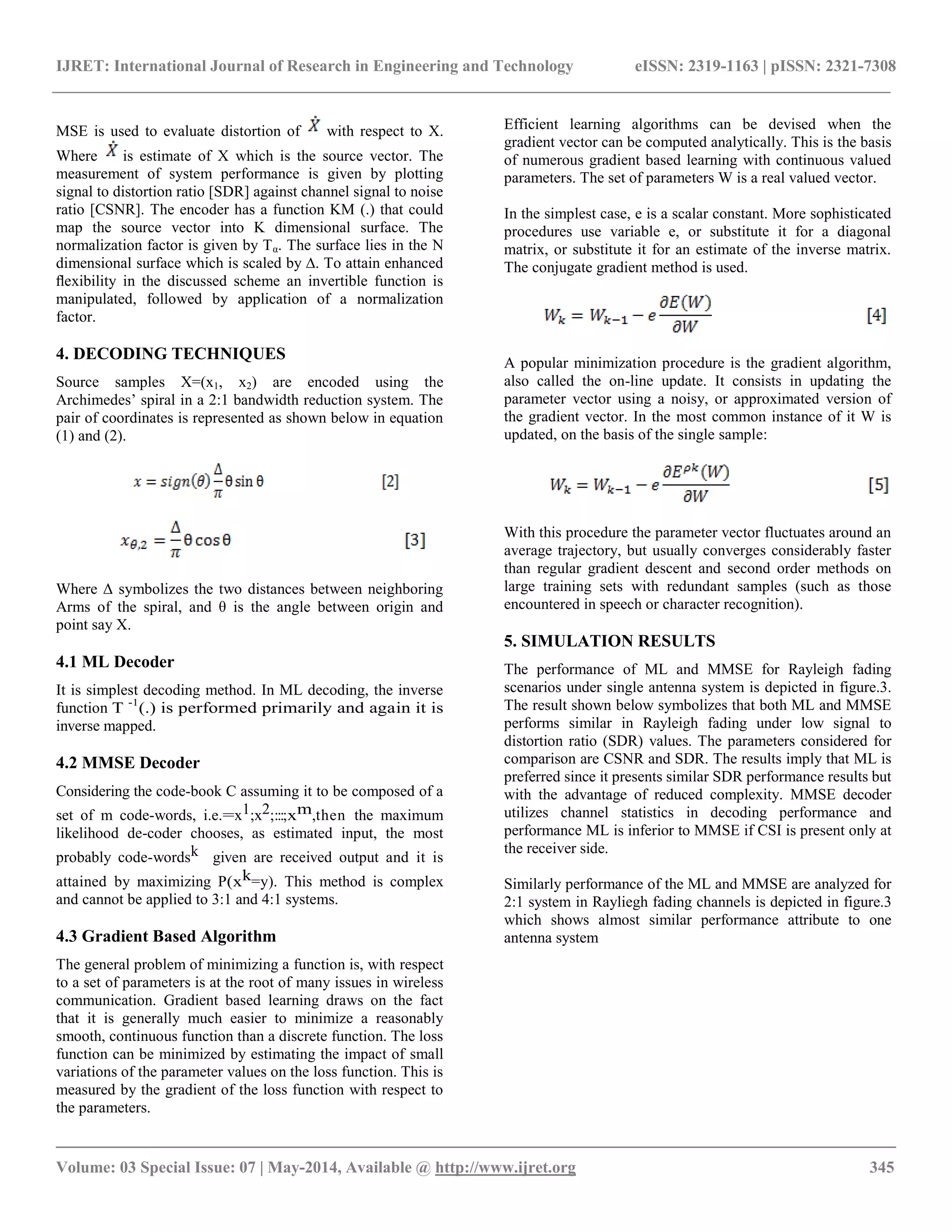IJRET: International Journal of Research in Engineering and Technology eISSN: 2319-1163 | pISSN: 2321-7308 __________________________________________________________________________________________ Volume: 03 Special Issue: 07 | May-2014, Available @ http://www.ijret.org 345 MSE is used to evaluate distortion of with respect to X. Where is estimate of X which is the source vector. The measurement of system performance is given by plotting signal to distortion ratio [SDR] against channel signal to noise ratio [CSNR]. The encoder has a function KM (.) that could map the source vector into K dimensional surface. The normalization factor is given by Tα. The surface lies in the N dimensional surface which is scaled by Δ. To attain enhanced flexibility in the discussed scheme an invertible function is manipulated, followed by application of a normalization factor. 4. DECODING TECHNIQUES Source samples X=(x1, x2) are encoded using the Archimedes’ spiral in a 2:1 bandwidth reduction system. The pair of coordinates is represented as shown below in equation (1) and (2). Where Δ symbolizes the two distances between neighboring Arms of the spiral, and θ is the angle between origin and point say X. 4.1 ML Decoder It is simplest decoding method. In ML decoding, the inverse function T -1(.) is performed primarily and again it is inverse mapped. 4.2 MMSE Decoder Considering the code-book C assuming it to be composed of a set of m code-words, i.e.=x1;x2;:::;xm,then the maximum likelihood de-coder chooses, as estimated input, the most probably code-wordsk given are received output and it is attained by maximizing P(xk=y). This method is complex and cannot be applied to 3:1 and 4:1 systems. 4.3 Gradient Based Algorithm The general problem of minimizing a function is, with respect to a set of parameters is at the root of many issues in wireless communication. Gradient based learning draws on the fact that it is generally much easier to minimize a reasonably smooth, continuous function than a discrete function. The loss function can be minimized by estimating the impact of small variations of the parameter values on the loss function. This is measured by the gradient of the loss function with respect to the parameters. Efficient learning algorithms can be devised when the gradient vector can be computed analytically. This is the basis of numerous gradient based learning with continuous valued parameters. The set of parameters W is a real valued vector. In the simplest case, e is a scalar constant. More sophisticated procedures use variable e, or substitute it for a diagonal matrix, or substitute it for an estimate of the inverse matrix. The conjugate gradient method is used. A popular minimization procedure is the gradient algorithm, also called the on-line update. It consists in updating the parameter vector using a noisy, or approximated version of the gradient vector. In the most common instance of it W is updated, on the basis of the single sample: With this procedure the parameter vector fluctuates around an average trajectory, but usually converges considerably faster than regular gradient descent and second order methods on large training sets with redundant samples (such as those encountered in speech or character recognition). 5. SIMULATION RESULTS The performance of ML and MMSE for Rayleigh fading scenarios under single antenna system is depicted in figure.3. The result shown below symbolizes that both ML and MMSE performs similar in Rayleigh fading under low signal to distortion ratio (SDR) values. The parameters considered for comparison are CSNR and SDR. The results imply that ML is preferred since it presents similar SDR performance results but with the advantage of reduced complexity. MMSE decoder utilizes channel statistics in decoding performance and performance ML is inferior to MMSE if CSI is present only at the receiver side. Similarly performance of the ML and MMSE are analyzed for 2:1 system in Rayliegh fading channels is depicted in figure.3 which shows almost similar performance attribute to one antenna system 