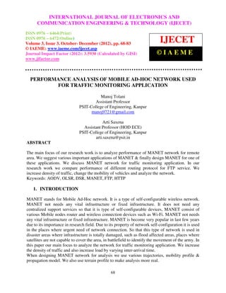 INTERNATIONAL JOURNAL OF ELECTRONICS AND
International Journal of Electronics and Communication Engineering & Technology (IJECET), ISSN 0976 –
6464(Print), ISSN 0976 – 6472(Online) Volume 3, Issue 3, October- December (2012), © IAEME
      COMMUNICATION ENGINEERING & TECHNOLOGY (IJECET)
ISSN 0976 – 6464(Print)
ISSN 0976 – 6472(Online)
Volume 3, Issue 3, October- December (2012), pp. 68-83
                                                                             IJECET
© IAEME: www.iaeme.com/ijecet.asp
Journal Impact Factor (2012): 3.5930 (Calculated by GISI)                   ©IAEME
www.jifactor.com



  PERFORMANCE ANALYSIS OF MOBILE AD-HOC NETWORK USED
         FOR TRAFFIC MONITORING APPLICATION

                                         Manoj Tolani
                                      Assistant Professor
                              PSIT-College of Engineering, Kanpur
                                    manoj9721@gmail.com

                                           Arti Saxena
                                Assistant Professor (HOD ECE)
                              PSIT-College of Engineering, Kanpur
                                      arti.saxena@psit.in
ABSTRACT

The main focus of our research work is to analyze performance of MANET network for remote
area. We suggest various important applications of MANET & finally design MANET for one of
these applications. We discuss MANET network for traffic monitoring application. In our
research work we compare performance of different routing protocol for FTP service. We
increase density of traffic, change the mobility of vehicles and analyze the network.
Keywords: AODV, OLSR, DSR, MANET, FTP, HTTP

   1. INTRODUCTION

MANET stands for Mobile Ad-Hoc network. It is a type of self-configurable wireless network.
MANET not needs any vital infrastructure or fixed infrastructure. It does not need any
centralized support services so that it is type of self-configurable devices, MANET consist of
various Mobile nodes router and wireless connection devices such as Wi-Fi. MANET not needs
any vital infrastructure or fixed infrastructure. MANET is become very popular in last few years
due to its importance in research field. Due to its property of network self-configuration it is used
in the places where urgent need of network connection. So that this type of network is used in
disaster areas where infrastructure is totally damaged, such as flood affected areas, places where
satellites are not capable to cover the area, in battlefield to identify the movement of the army. In
this paper our main focus to analyze the network for traffic monitoring application. We increase
the density of traffic and also increase load by varying inter-arrival time.
When designing MANET network for analysis we use various trajectories, mobility profile &
propagation model. We also use terrain profile to make analysis more real.

                                                 68
 