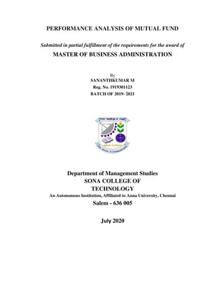PERFORMANCE ANALYSIS OF MUTUAL FUND
Submitted in partial fulfillment of the requirements for the award of
MASTER OF BUSINESS ADMINISTRATION
By
SANANTHKUMAR M
Reg. No. 1919301123
BATCH OF 2019- 2021
Department of Management Studies
SONA COLLEGE OF
TECHNOLOGY
An Autonomous Institution, Affiliated to Anna University, Chennai
Salem - 636 005
July 2020
 