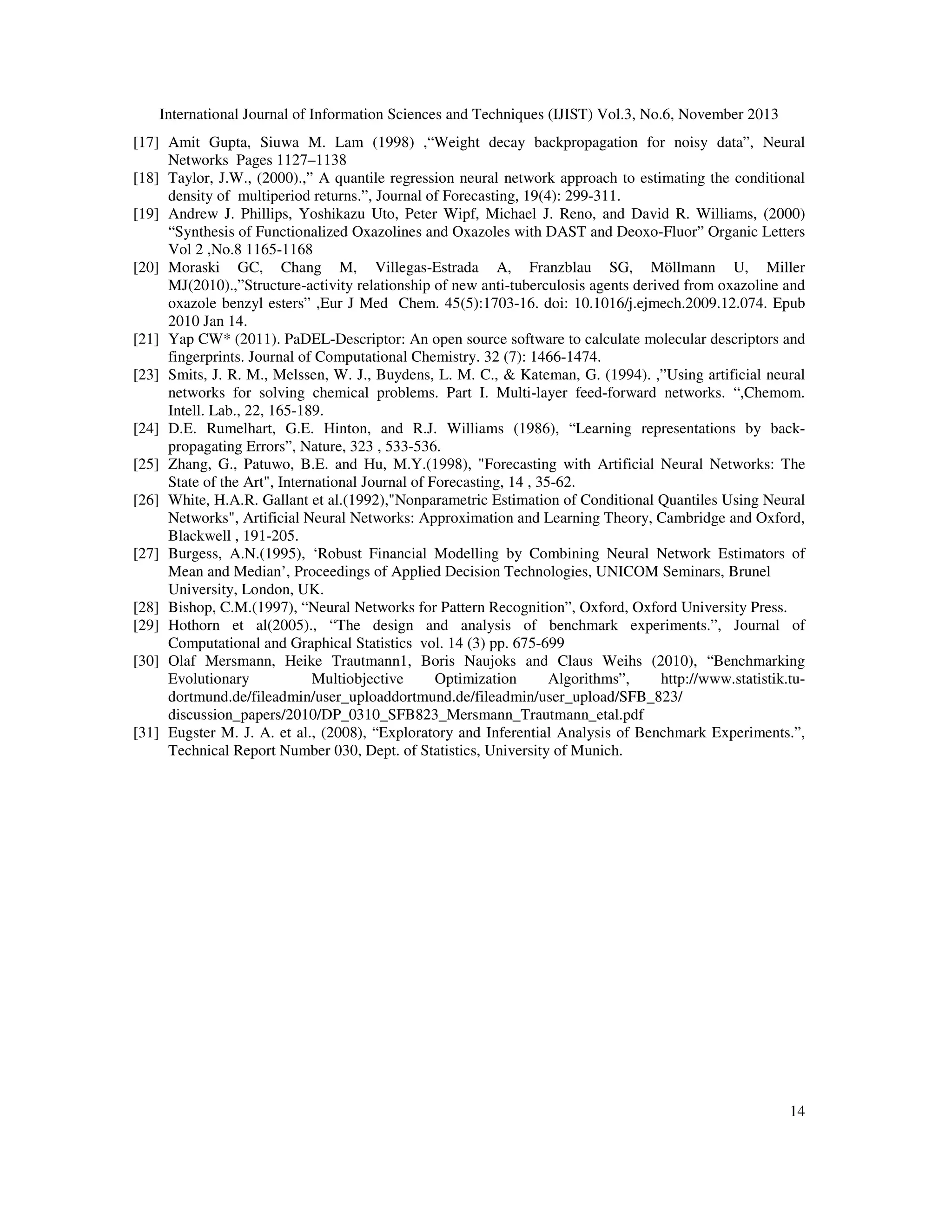 International Journal of Information Sciences and Techniques (IJIST) Vol.3, No.6, November 2013
[17] Amit Gupta, Siuwa M. Lam (1998) ,“Weight decay backpropagation for noisy data”, Neural
Networks Pages 1127–1138
[18] Taylor, J.W., (2000).,” A quantile regression neural network approach to estimating the conditional
density of multiperiod returns.”, Journal of Forecasting, 19(4): 299-311.
[19] Andrew J. Phillips, Yoshikazu Uto, Peter Wipf, Michael J. Reno, and David R. Williams, (2000)
“Synthesis of Functionalized Oxazolines and Oxazoles with DAST and Deoxo-Fluor” Organic Letters
Vol 2 ,No.8 1165-1168
[20] Moraski GC, Chang M, Villegas-Estrada A, Franzblau SG, Möllmann U, Miller
MJ(2010).,”Structure-activity relationship of new anti-tuberculosis agents derived from oxazoline and
oxazole benzyl esters” ,Eur J Med Chem. 45(5):1703-16. doi: 10.1016/j.ejmech.2009.12.074. Epub
2010 Jan 14.
[21] Yap CW* (2011). PaDEL-Descriptor: An open source software to calculate molecular descriptors and
fingerprints. Journal of Computational Chemistry. 32 (7): 1466-1474.
[23] Smits, J. R. M., Melssen, W. J., Buydens, L. M. C., & Kateman, G. (1994). ,”Using artificial neural
networks for solving chemical problems. Part I. Multi-layer feed-forward networks. “,Chemom.
Intell. Lab., 22, 165-189.
[24] D.E. Rumelhart, G.E. Hinton, and R.J. Williams (1986), “Learning representations by backpropagating Errors”, Nature, 323 , 533-536.
[25] Zhang, G., Patuwo, B.E. and Hu, M.Y.(1998), "Forecasting with Artificial Neural Networks: The
State of the Art", International Journal of Forecasting, 14 , 35-62.
[26] White, H.A.R. Gallant et al.(1992),"Nonparametric Estimation of Conditional Quantiles Using Neural
Networks", Artificial Neural Networks: Approximation and Learning Theory, Cambridge and Oxford,
Blackwell , 191-205.
[27] Burgess, A.N.(1995), ‘Robust Financial Modelling by Combining Neural Network Estimators of
Mean and Median’, Proceedings of Applied Decision Technologies, UNICOM Seminars, Brunel
University, London, UK.
[28] Bishop, C.M.(1997), “Neural Networks for Pattern Recognition”, Oxford, Oxford University Press.
[29] Hothorn et al(2005)., “The design and analysis of benchmark experiments.”, Journal of
Computational and Graphical Statistics vol. 14 (3) pp. 675-699
[30] Olaf Mersmann, Heike Trautmann1, Boris Naujoks and Claus Weihs (2010), “Benchmarking
Evolutionary
Multiobjective
Optimization
Algorithms”,
http://www.statistik.tudortmund.de/fileadmin/user_uploaddortmund.de/fileadmin/user_upload/SFB_823/
discussion_papers/2010/DP_0310_SFB823_Mersmann_Trautmann_etal.pdf
[31] Eugster M. J. A. et al., (2008), “Exploratory and Inferential Analysis of Benchmark Experiments.”,
Technical Report Number 030, Dept. of Statistics, University of Munich.

14

 