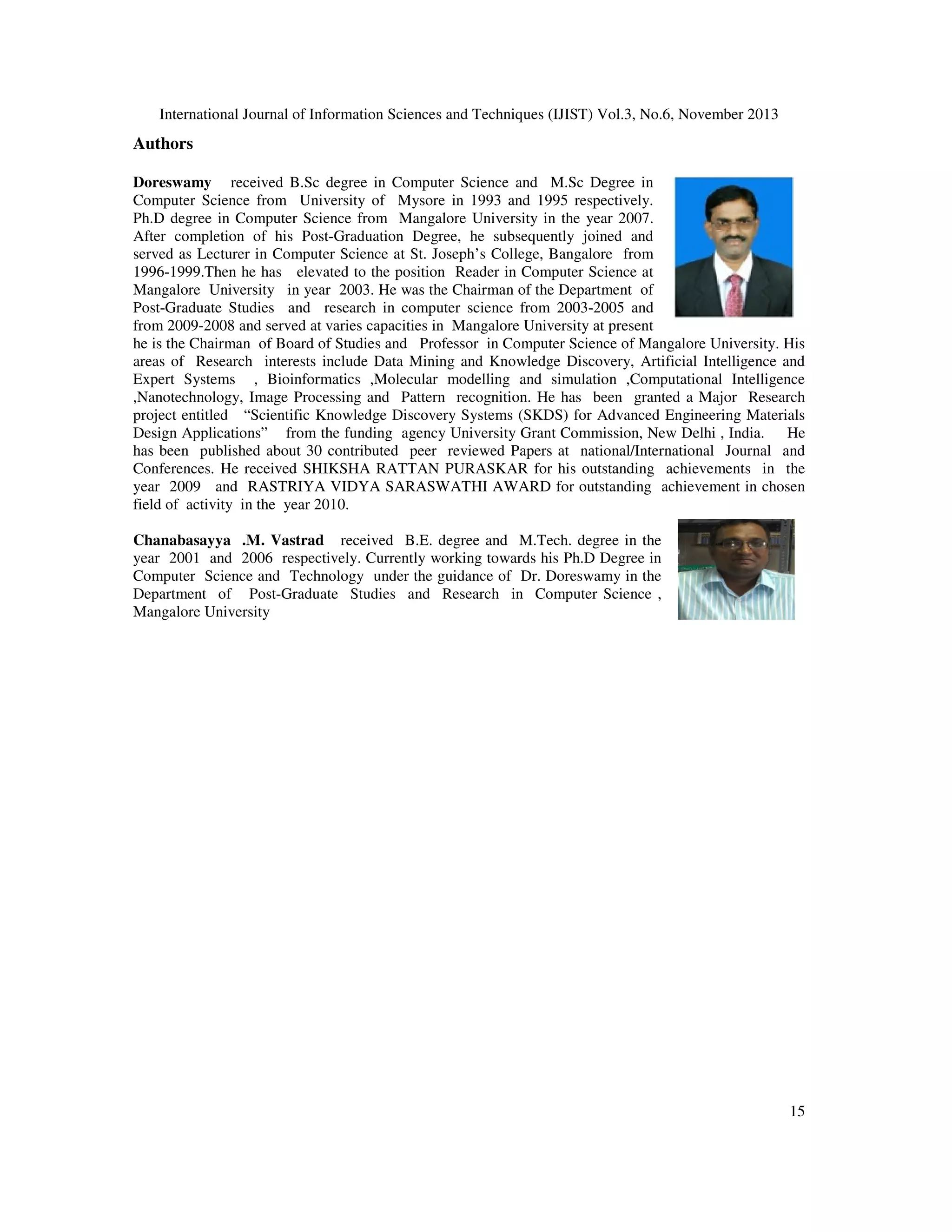 International Journal of Information Sciences and Techniques (IJIST) Vol.3, No.6, November 2013

Authors
Doreswamy received B.Sc degree in Computer Science and M.Sc Degree in
Computer Science from University of Mysore in 1993 and 1995 respectively.
Ph.D degree in Computer Science from Mangalore University in the year 2007.
After completion of his Post-Graduation Degree, he subsequently joined and
served as Lecturer in Computer Science at St. Joseph’s College, Bangalore from
1996-1999.Then he has elevated to the position Reader in Computer Science at
Mangalore University in year 2003. He was the Chairman of the Department of
Post-Graduate Studies and research in computer science from 2003-2005 and
from 2009-2008 and served at varies capacities in Mangalore University at present
he is the Chairman of Board of Studies and Professor in Computer Science of Mangalore University. His
areas of Research interests include Data Mining and Knowledge Discovery, Artificial Intelligence and
Expert Systems , Bioinformatics ,Molecular modelling and simulation ,Computational Intelligence
,Nanotechnology, Image Processing and Pattern recognition. He has been granted a Major Research
project entitled “Scientific Knowledge Discovery Systems (SKDS) for Advanced Engineering Materials
Design Applications” from the funding agency University Grant Commission, New Delhi , India. He
has been published about 30 contributed peer reviewed Papers at national/International Journal and
Conferences. He received SHIKSHA RATTAN PURASKAR for his outstanding achievements in the
year 2009 and RASTRIYA VIDYA SARASWATHI AWARD for outstanding achievement in chosen
field of activity in the year 2010.
Chanabasayya .M. Vastrad received B.E. degree and M.Tech. degree in the
year 2001 and 2006 respectively. Currently working towards his Ph.D Degree in
Computer Science and Technology under the guidance of Dr. Doreswamy in the
Department of Post-Graduate Studies and Research in Computer Science ,
Mangalore University

15

 