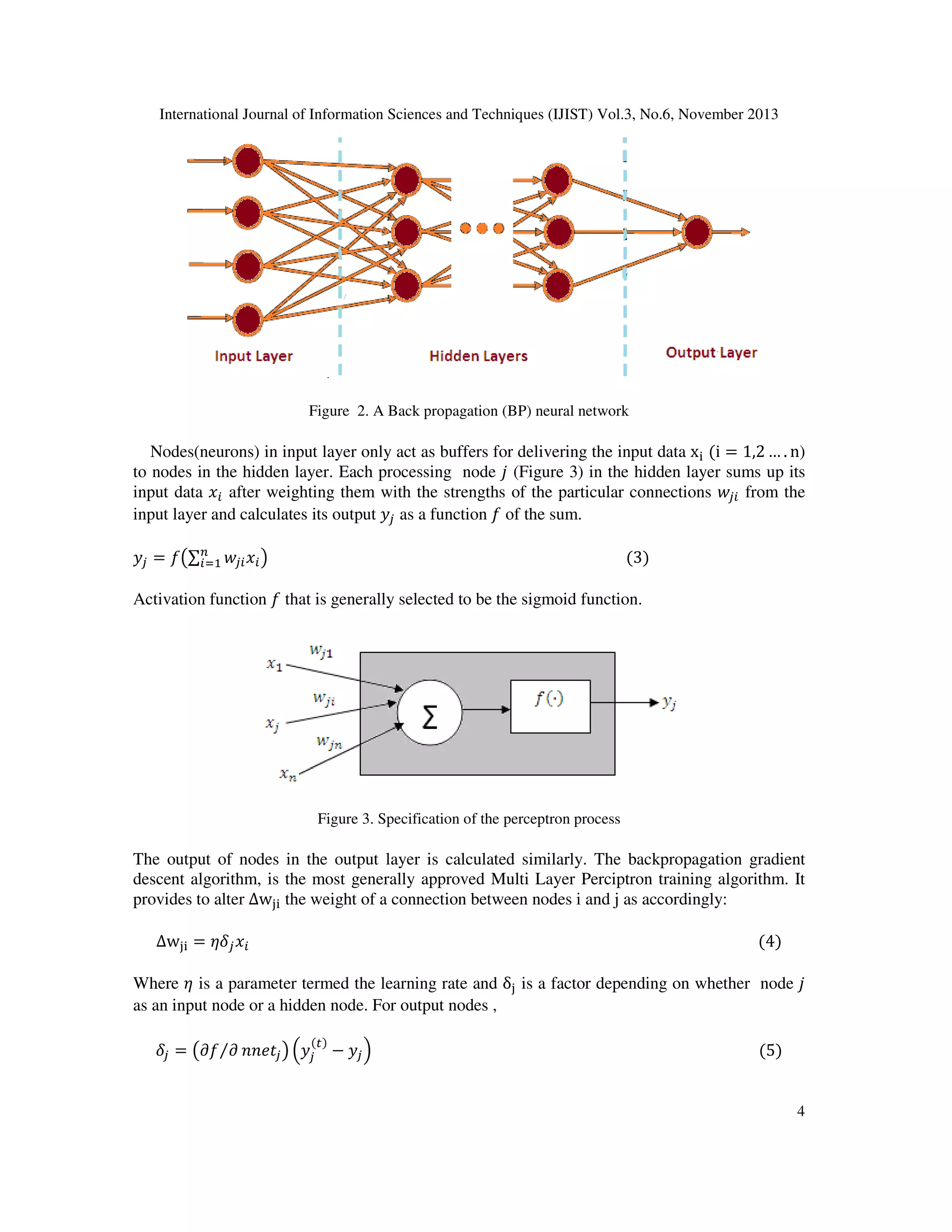 International Journal of Information Sciences and Techniques (IJIST) Vol.3, No.6, November 2013

Figure 2. A Back propagation (BP) neural network

Nodes(neurons) in input layer only act as buffers for delivering the input data x୧ ሺi = 1,2 … . n)
to nodes in the hidden layer. Each processing node ݆ (Figure 3) in the hidden layer sums up its
input data ‫ݔ‬௜ after weighting them with the strengths of the particular connections ‫ݓ‬௝௜ from the
input layer and calculates its output ‫ݕ‬௝ as a function ݂ of the sum.

‫ݕ‬௝ = ݂൫∑௡ ‫ݓ‬௝௜ ‫ݔ‬௜ ൯																																																																																															ሺ3ሻ
௜ୀଵ

Activation function ݂ that is generally selected to be the sigmoid function.

Figure 3. Specification of the perceptron process

The output of nodes in the output layer is calculated similarly. The backpropagation gradient
descent algorithm, is the most generally approved Multi Layer Perciptron training algorithm. It
provides to alter ∆w୨୧ the weight of a connection between nodes i and j as accordingly:
∆w୨୧ = ߟߜ௝ ‫ݔ‬௜ 																																																																																																																																							ሺ4ሻ

Where ߟ is a parameter termed the learning rate and δ୨ is a factor depending on whether node ݆
as an input node or a hidden node. For output nodes ,
ߜ௝ = ൫߲݂⁄߲ ݊݊݁‫ݐ‬௝ ൯ ቀ‫ݕ‬௝ − ‫ݕ‬௝ ቁ																																																																																																						ሺ5ሻ
ሺ௧ሻ

4

 