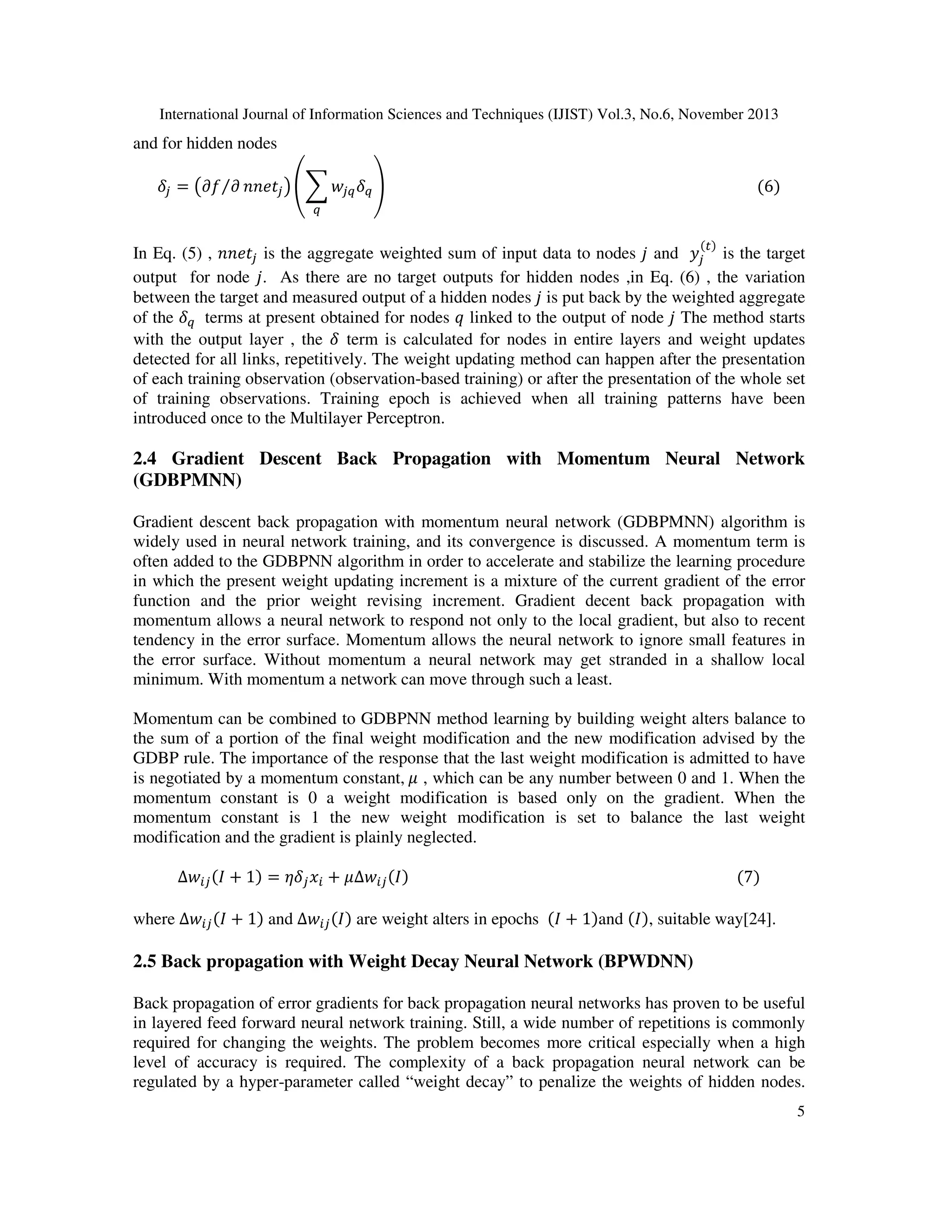 International Journal of Information Sciences and Techniques (IJIST) Vol.3, No.6, November 2013

and for hidden nodes

ߜ௝ = ൫߲݂⁄߲ ݊݊݁‫ݐ‬௝ ൯ ቌ෍ ‫ݓ‬௝௤ ߜ௤ ቍ																																																																																																		ሺ6ሻ
௤

In Eq. (5) , ݊݊݁‫ݐ‬௝ is the aggregate weighted sum of input data to nodes ݆ and ‫ݕ‬௝ is the target
output for node ݆. As there are no target outputs for hidden nodes ,in Eq. (6) , the variation
between the target and measured output of a hidden nodes ݆ is put back by the weighted aggregate
of the ߜ௤ 	 terms at present obtained for nodes ‫ ݍ‬linked to the output of node ݆ The method starts
with the output layer , the ߜ term is calculated for nodes in entire layers and weight updates
detected for all links, repetitively. The weight updating method can happen after the presentation
of each training observation (observation-based training) or after the presentation of the whole set
of training observations. Training epoch is achieved when all training patterns have been
introduced once to the Multilayer Perceptron.
ሺ௧ሻ

2.4 Gradient Descent Back Propagation with Momentum Neural Network
(GDBPMNN)
Gradient descent back propagation with momentum neural network (GDBPMNN) algorithm is
widely used in neural network training, and its convergence is discussed. A momentum term is
often added to the GDBPNN algorithm in order to accelerate and stabilize the learning procedure
in which the present weight updating increment is a mixture of the current gradient of the error
function and the prior weight revising increment. Gradient decent back propagation with
momentum allows a neural network to respond not only to the local gradient, but also to recent
tendency in the error surface. Momentum allows the neural network to ignore small features in
the error surface. Without momentum a neural network may get stranded in a shallow local
minimum. With momentum a network can move through such a least.
Momentum can be combined to GDBPNN method learning by building weight alters balance to
the sum of a portion of the final weight modification and the new modification advised by the
GDBP rule. The importance of the response that the last weight modification is admitted to have
is negotiated by a momentum constant,	ߤ , which can be any number between 0 and 1. When the
momentum constant is 0 a weight modification is based only on the gradient. When the
momentum constant is 1 the new weight modification is set to balance the last weight
modification and the gradient is plainly neglected.
∆‫ݓ‬௜௝ ሺ‫1 + ܫ‬ሻ = ߟߜ௝ ‫ݔ‬௜ + ߤ∆‫ݓ‬௜௝ ሺ‫ܫ‬ሻ																																																																																							ሺ7ሻ

where ∆‫ݓ‬௜௝ ሺ‫1 + ܫ‬ሻ and ∆‫ݓ‬௜௝ ሺ‫ܫ‬ሻ are weight alters in epochs ሺ‫1 + ܫ‬ሻand ሺ‫ܫ‬ሻ, suitable way[24].

2.5 Back propagation with Weight Decay Neural Network (BPWDNN)

Back propagation of error gradients for back propagation neural networks has proven to be useful
in layered feed forward neural network training. Still, a wide number of repetitions is commonly
required for changing the weights. The problem becomes more critical especially when a high
level of accuracy is required. The complexity of a back propagation neural network can be
regulated by a hyper-parameter called “weight decay” to penalize the weights of hidden nodes.
5

 