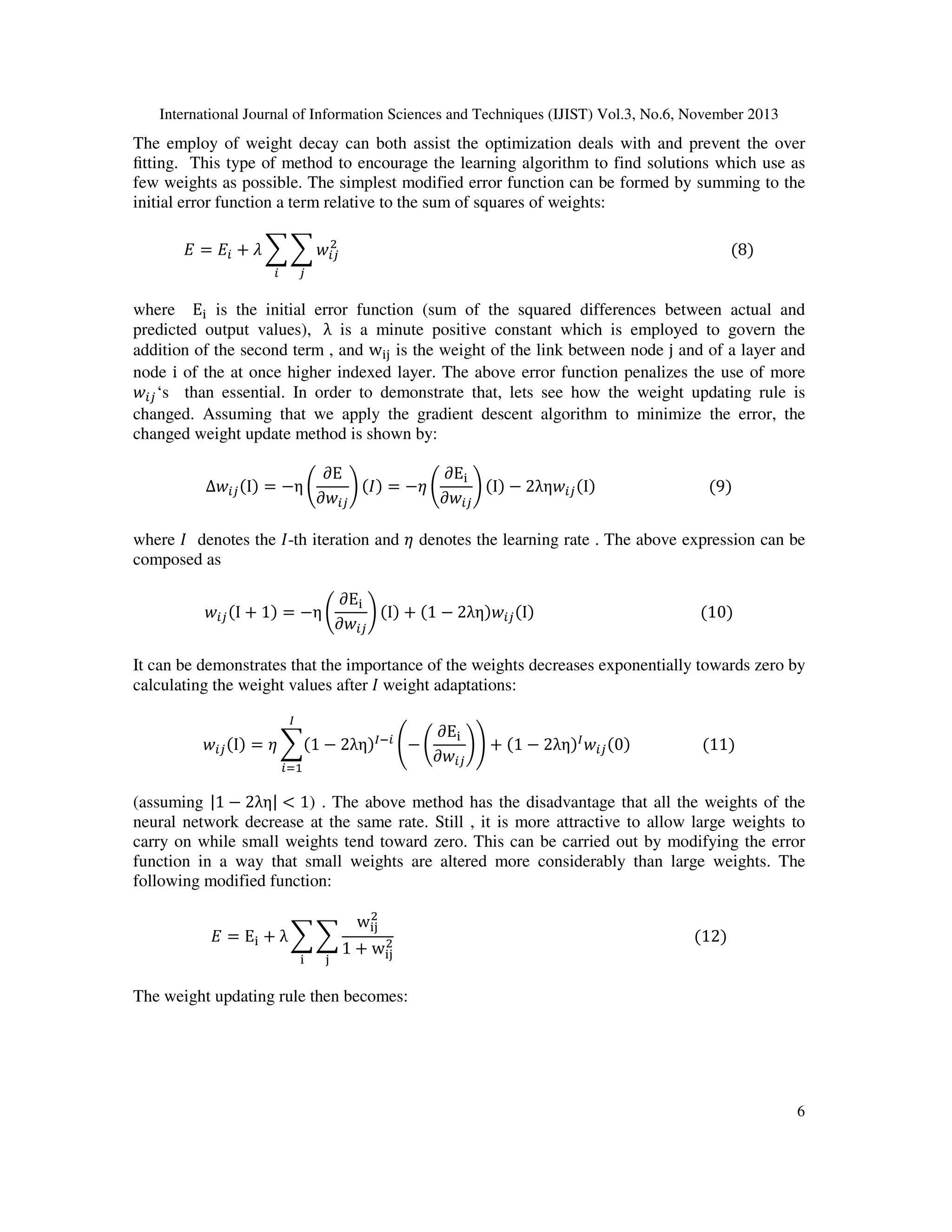 International Journal of Information Sciences and Techniques (IJIST) Vol.3, No.6, November 2013

The employ of weight decay can both assist the optimization deals with and prevent the over
ﬁtting. This type of method to encourage the learning algorithm to find solutions which use as
few weights as possible. The simplest modified error function can be formed by summing to the
initial error function a term relative to the sum of squares of weights:
ଶ
‫ܧ = ܧ‬௜ + ߣ ෍ ෍ ‫ݓ‬௜௝ 																																																																																																							ሺ8ሻ
௜

௝

where E୧ is the initial error function (sum of the squared differences between actual and
predicted output values), 	λ is a minute positive constant which is employed to govern the
addition of the second term , and w୧୨ is the weight of the link between node j and of a layer and
node i of the at once higher indexed layer. The above error function penalizes the use of more
‫ݓ‬௜௝ ‘s than essential. In order to demonstrate that, lets see how the weight updating rule is
changed. Assuming that we apply the gradient descent algorithm to minimize the error, the
changed weight update method is shown by:
∆‫ݓ‬௜௝ ሺIሻ = −η ቆ

∂E
∂E୧
ቇ ሺ‫ܫ‬ሻ = −ߟ ቆ
ቇ ሺIሻ − 2λη‫ݓ‬௜௝ ሺIሻ																														ሺ9ሻ
∂‫ݓ‬௜௝
∂‫ݓ‬௜௝

where ‫ ܫ‬denotes the ‫-ܫ‬th iteration and ߟ denotes the learning rate . The above expression can be
composed as
‫ݓ‬௜௝ ሺI + 1ሻ = −η ቆ

∂E୧
ቇ ሺIሻ + ሺ1 − 2ληሻ‫ݓ‬௜௝ ሺIሻ																																												ሺ10ሻ
∂‫ݓ‬௜௝

It can be demonstrates that the importance of the weights decreases exponentially towards zero by
calculating the weight values after ‫	ܫ‬weight adaptations:
ூ

‫ݓ‬௜௝ ሺIሻ = ߟ ෍ሺ1 − 2ληሻூି௜ ൭− ቆ
௜ୀଵ

∂E୧
ቇ൱ + ሺ1 − 2ληሻூ ‫ݓ‬௜௝ ሺ0ሻ																			ሺ11ሻ
∂‫ݓ‬௜௝

(assuming |1 − 2λη| < 1) . The above method has the disadvantage that all the weights of the
neural network decrease at the same rate. Still , it is more attractive to allow large weights to
carry on while small weights tend toward zero. This can be carried out by modifying the error
function in a way that small weights are altered more considerably than large weights. The
following modified function:
‫ = ܧ‬E୧ + λ ෍ ෍
୧

୨

ଶ
w୧୨

ଶ
1 + w୧୨

																																																																															ሺ12ሻ

The weight updating rule then becomes:

6

 