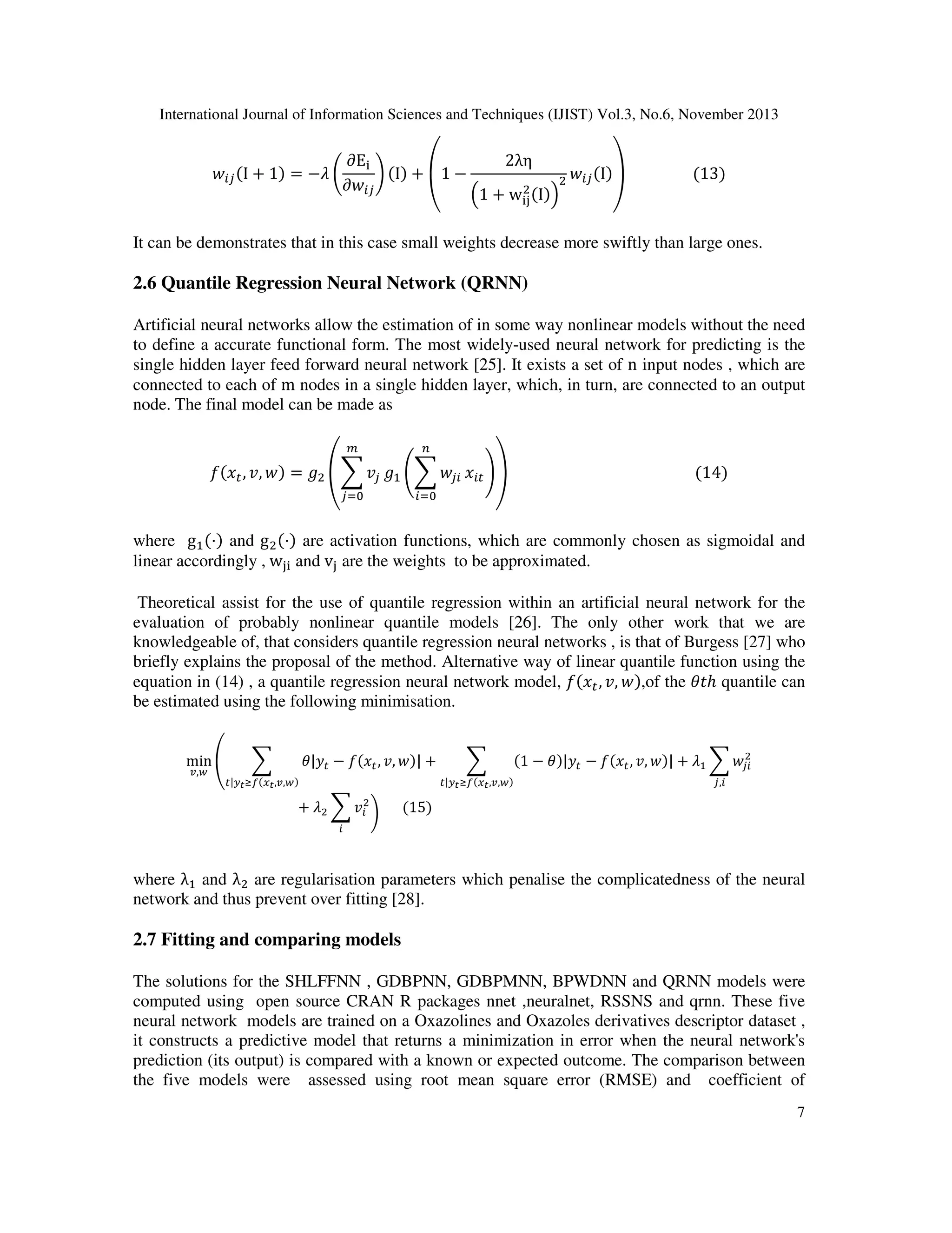 International Journal of Information Sciences and Techniques (IJIST) Vol.3, No.6, November 2013

‫ݓ‬௜௝ ሺI + 1ሻ = −ߣ ቆ

∂E୧
2λη
ሺIሻ‫																	 ۊ‬ሺ13ሻ
ቇ ሺIሻ + ‫− 1ۇ‬
ଶ ‫ݓ‬௜௝
∂‫ݓ‬௜௝
ଶ ሺIሻቁ
ቀ1 + w୧୨
‫ۉ‬
‫ی‬

It can be demonstrates that in this case small weights decrease more swiftly than large ones.

2.6 Quantile Regression Neural Network (QRNN)
Artificial neural networks allow the estimation of in some way nonlinear models without the need
to define a accurate functional form. The most widely-used neural network for predicting is the
single hidden layer feed forward neural network [25]. It exists a set of n input nodes , which are
connected to each of m nodes in a single hidden layer, which, in turn, are connected to an output
node. The final model can be made as
௠

௡

݂ሺ‫ݔ‬௧ , ‫ݓ ,ݒ‬ሻ = ݃ଶ ൮෍ ‫ݒ‬௝ ݃ଵ ൭෍ ‫ݓ‬௝௜ ‫ݔ‬௜௧ ൱൲																																																	ሺ14ሻ
௝ୀ଴

௜ୀ଴

where gଵ ሺ·ሻ and g ଶ ሺ·ሻ are activation functions, which are commonly chosen as sigmoidal and
linear accordingly ,	w୨୧ and v୨ are the weights to be approximated.

Theoretical assist for the use of quantile regression within an artificial neural network for the
evaluation of probably nonlinear quantile models [26]. The only other work that we are
knowledgeable of, that considers quantile regression neural networks , is that of Burgess [27] who
briefly explains the proposal of the method. Alternative way of linear quantile function using the
equation in (14) , a quantile regression neural network model, ݂ሺ‫ݔ‬௧ , ‫ݓ ,ݒ‬ሻ,of the ߠ‫ݐ‬ℎ quantile can
be estimated using the following minimisation.
min ቌ
௩,௪

෍

௧|௬೟ ஹ௙ሺ௫೟ ,௩,௪ሻ

ߠ|‫ݕ‬௧ − ݂ሺ‫ݔ‬௧ , ‫ݓ ,ݒ‬ሻ| +

+

ߣଶ ෍ ‫ݒ‬௜ଶ ቇ 						ሺ15ሻ
௜

෍

௧|௬೟ ஹ௙ሺ௫೟ ,௩,௪ሻ

ଶ
ሺ1 − ߠሻ|‫ݕ‬௧ − ݂ሺ‫ݔ‬௧ , ‫ݓ ,ݒ‬ሻ| + ߣଵ ෍ ‫ݓ‬௝௜
௝,௜

where λଵ and λଶ are regularisation parameters which penalise the complicatedness of the neural
network and thus prevent over fitting [28].

2.7 Fitting and comparing models
The solutions for the SHLFFNN , GDBPNN, GDBPMNN, BPWDNN and QRNN models were
computed using open source CRAN R packages nnet ,neuralnet, RSSNS and qrnn. These five
neural network models are trained on a Oxazolines and Oxazoles derivatives descriptor dataset ,
it constructs a predictive model that returns a minimization in error when the neural network's
prediction (its output) is compared with a known or expected outcome. The comparison between
the five models were assessed using root mean square error (RMSE) and coefficient of
7

 
