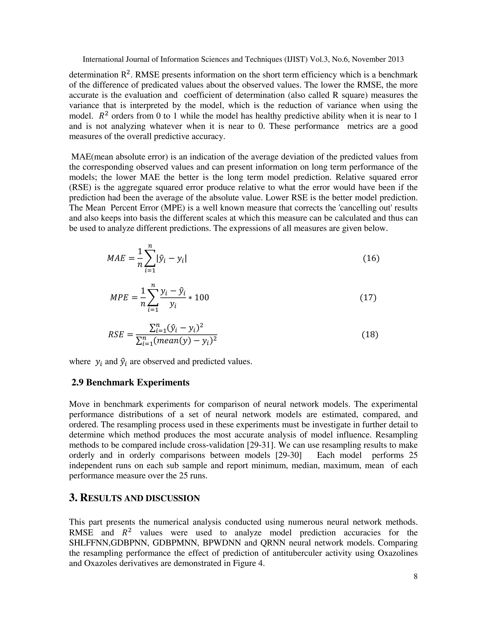 determination Rଶ . RMSE presents information on the short term efficiency which is a benchmark
of the difference of predicated values about the observed values. The lower the RMSE, the more
accurate is the evaluation and coefficient of determination (also called R square) measures the
variance that is interpreted by the model, which is the reduction of variance when using the
model. ܴ ଶ orders from 0 to 1 while the model has healthy predictive ability when it is near to 1
and is not analyzing whatever when it is near to 0. These performance metrics are a good
measures of the overall predictive accuracy.
International Journal of Information Sciences and Techniques (IJIST) Vol.3, No.6, November 2013

MAE(mean absolute error) is an indication of the average deviation of the predicted values from
the corresponding observed values and can present information on long term performance of the
models; the lower MAE the better is the long term model prediction. Relative squared error
(RSE) is the aggregate squared error produce relative to what the error would have been if the
prediction had been the average of the absolute value. Lower RSE is the better model prediction.
The Mean Percent Error (MPE) is a well known measure that corrects the 'cancelling out' results
and also keeps into basis the different scales at which this measure can be calculated and thus can
be used to analyze different predictions. The expressions of all measures are given below.
௡

1
‫ = ܧܣܯ‬෍|‫ݕ‬௜ − ‫ݕ‬௜ | 																																																																																									ሺ16ሻ
ො
݊
௜ୀଵ
௡

1
‫ݕ‬௜ − ‫ݕ‬௜
ො
‫ = ܧܲܯ‬෍
∗ 100																																																																													ሺ17ሻ
݊
‫ݕ‬௜

ܴܵ‫= ܧ‬

௜ୀଵ

∑௡ ሺ‫ݕ‬௜ − ‫ݕ‬௜ ሻଶ
௜ୀଵ ො
																																																																									ሺ18ሻ
௡ ሺ݉݁ܽ݊ሺ‫ݕ‬ሻ
∑௜ୀଵ
− ‫ݕ‬௜ ሻଶ

where ‫ݕ‬௜ and ‫ݕ‬௜ are observed and predicted values.
ො

2.9 Benchmark Experiments

Move in benchmark experiments for comparison of neural network models. The experimental
performance distributions of a set of neural network models are estimated, compared, and
ordered. The resampling process used in these experiments must be investigate in further detail to
determine which method produces the most accurate analysis of model influence. Resampling
methods to be compared include cross-validation [29-31]. We can use resampling results to make
orderly and in orderly comparisons between models [29-30]
Each model performs 25
independent runs on each sub sample and report minimum, median, maximum, mean of each
performance measure over the 25 runs.

3. RESULTS AND DISCUSSION
This part presents the numerical analysis conducted using numerous neural network methods.
RMSE and ܴ ଶ values were used to analyze model prediction accuracies for the
SHLFFNN,GDBPNN, GDBPMNN, BPWDNN and QRNN neural network models. Comparing
the resampling performance the effect of prediction of antituberculer activity using Oxazolines
and Oxazoles derivatives are demonstrated in Figure 4.
8

 