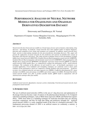International Journal of Information Sciences and Techniques (IJIST) Vol.3, No.6, November 2013

PERFORMANCE ANALYSIS OF NEURAL NETWORK
MODELS FOR OXAZOLINES AND OXAZOLES
DERIVATIVES DESCRIPTOR DATASET
Doreswamy and Chanabasayya .M. Vastrad
Department of Computer Science Mangalore University , Mangalagangotri-574 199,
Karnataka, India

ABSTRACT
Neural networks have been used successfully to a broad range of areas such as business, data mining, drug
discovery and biology. In medicine, neural networks have been applied widely in medical diagnosis,
detection and evaluation of new drugs and treatment cost estimation. In addition, neural networks have
begin practice in data mining strategies for the aim of prediction, knowledge discovery. This paper will
present the application of neural networks for the prediction and analysis of antitubercular activity of
Oxazolines and Oxazoles derivatives. This study presents techniques based on the development of Single
hidden layer neural network (SHLFFNN), Gradient Descent Back propagation neural network (GDBPNN),
Gradient Descent Back propagation with momentum neural network (GDBPMNN), Back propagation with
Weight decay neural network (BPWDNN) and Quantile regression neural network (QRNN) of artificial
neural network (ANN) models Here, we comparatively evaluate the performance of five neural network
techniques. The evaluation of the efficiency of each model by ways of benchmark experiments is an
accepted application. Cross-validation and resampling techniques are commonly used to derive point
estimates of the performances which are compared to identify methods with good properties. Predictive
accuracy was evaluated using the root mean squared error (RMSE), Coefficient determination(	ܴଶ ), mean
absolute error(MAE), mean percentage error(MPE) and relative square error(RSE). We found that all five
neural network models were able to produce feasible models. QRNN model is outperforms with all
statistical tests amongst other four models.

KEYWORDS
Artificial neural network, Quantitative structure activity relationship, Feed forward neural network, back
propagation neural network

1. INTRODUCTION
The use of artificial neural networks (ANNs) in the area of drug discovery and optimization of
the dosage forms has become a topic of analysis in the pharmaceutical literature [1-5]. Compared
with linear modelling techniques, such as Multi linear regression (MLR) and Partial least squares
(PLS) , ANNs show better as a modelling technique for molecular descriptor data sets showing
non-linear conjunction, and thus for both data fitting and prediction strengths [6]. Artificial
neural network (ANN) is a vastly simplified model of the form of a biological network[7] .The
fundamental processing element of ANN is an artificial neuron (or commonly a neuron). A
DOI : 10.5121/ijist.2013.3601

1

 