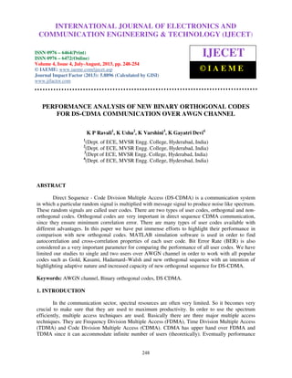 International Journal of Electronics and Communication Engineering & Technology (IJECET),
ISSN 0976 – 6464(Print), ISSN 0976 – 6472(Online) Volume 4, Issue 4, July-August (2013), © IAEME
248
PERFORMANCE ANALYSIS OF NEW BINARY ORTHOGONAL CODES
FOR DS-CDMA COMMUNICATION OVER AWGN CHANNEL
K P Ravali1
, K Usha2
, K Varshini3
, K Gayatri Devi4
1
(Dept. of ECE, MVSR Engg. College, Hyderabad, India)
2
(Dept. of ECE, MVSR Engg. College, Hyderabad, India)
3
(Dept of ECE, MVSR Engg. College, Hyderabad, India)
4
(Dept. of ECE, MVSR Engg. College, Hyderabad, India)
ABSTRACT
Direct Sequence - Code Division Multiple Access (DS-CDMA) is a communication system
in which a particular random signal is multiplied with message signal to produce noise like spectrum.
These random signals are called user codes. There are two types of user codes, orthogonal and non-
orthogonal codes. Orthogonal codes are very important in direct sequence CDMA communication,
since they ensure minimum correlation error. There are many types of user codes available with
different advantages. In this paper we have put immense efforts to highlight their performance in
comparison with new orthogonal codes. MATLAB simulation software is used in order to find
autocorrelation and cross-correlation properties of each user code. Bit Error Rate (BER) is also
considered as a very important parameter for comparing the performance of all user codes. We have
limited our studies to single and two users over AWGN channel in order to work with all popular
codes such as Gold, Kasami, Hadamard–Walsh and new orthogonal sequence with an intention of
highlighting adaptive nature and increased capacity of new orthogonal sequence for DS-CDMA.
Keywords: AWGN channel, Binary orthogonal codes, DS CDMA.
1. INTRODUCTION
In the communication sector, spectral resources are often very limited. So it becomes very
crucial to make sure that they are used to maximum productivity. In order to use the spectrum
efficiently, multiple access techniques are used. Basically there are three major multiple access
techniques. They are Frequency Division Multiple Access (FDMA), Time Division Multiple Access
(TDMA) and Code Division Multiple Access (CDMA). CDMA has upper hand over FDMA and
TDMA since it can accommodate infinite number of users (theoretically). Eventually performance
INTERNATIONAL JOURNAL OF ELECTRONICS AND
COMMUNICATION ENGINEERING & TECHNOLOGY (IJECET)
ISSN 0976 – 6464(Print)
ISSN 0976 – 6472(Online)
Volume 4, Issue 4, July-August, 2013, pp. 248-254
© IAEME: www.iaeme.com/ijecet.asp
Journal Impact Factor (2013): 5.8896 (Calculated by GISI)
www.jifactor.com
IJECET
© I A E M E
 