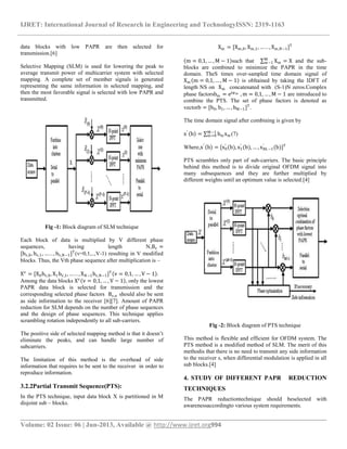 IJRET: International Journal of Research in Engineering and TechnologyISSN: 2319-1163
__________________________________________________________________________________________
Volume: 02 Issue: 06 | Jun-2013, Available @ http://www.ijret.org994
data blocks with low PAPR are then selected for
transmission.[6]
Selective Mapping (SLM) is used for lowering the peak to
average transmit power of multicarrier system with selected
mapping. A complete set of member signals is generated
representing the same information in selected mapping, and
then the most favorable signal is selected with low PAPR and
transmitted.
Fig -1: Block diagram of SLM technique
Each block of data is multiplied by V different phase
sequences, having length N,Bv =
[bv,0, bv,1, … . . , bv,N−1]T
(v=0,1,..,V-1) resulting in V modified
blocks. Thus, the Vth phase sequence after multiplication is –
Xv
= [X0bv,0, X1bv,1, … . . , XN−1bv,N−1]T
v = 0,1, … , V − 1 .
Among the data blocks Xv
v = 0,1, … , V − 1 , only the lowest
PAPR data block is selected for transmission and the
corresponding selected phase factors Bv,n should also be sent
as side information to the receiver [6][7]. Amount of PAPR
reduction for SLM depends on the number of phase sequences
and the design of phase sequences. This technique applies
scrambling rotation independently to all sub-carriers.
The positive side of selected mapping method is that it doesn’t
eliminate the peaks, and can handle large number of
subcarriers.
The limitation of this method is the overhead of side
information that requires to be sent to the receiver in order to
reproduce information.
3.2.2Partial Transmit Sequence(PTS):
In the PTS technique, input data block X is partitioned in M
disjoint sub – blocks.
Xm = [Xm,0, Xm,1, … . . , Xm,N−1]T
m = 0,1, … , M − 1 such that Xm
M
m−1 = X and the sub-
blocks are combined to minimize the PAPR in the time
domain. TheS times over-sampled time domain signal of
Xm m = 0,1, … , M − 1 is obltained by taking the IDFT of
length NS on Xm concatenated with (S-1)N zeros.Complex
phase factorsbm = ejφm , m = 0,1, … , M − 1 are introduced to
combine the PTS. The set of phase factors is denoted as
vectorb = [b0, b1, … , bM−1]T
.
The time domain signal after combining is given by
x′
b = bm xm
M−1
m=0 (7)
Where,x′
b = [x0
′
(b), x1
′
(b), … , xNL−1
′
(b)]T
PTS scrambles only part of sub-carriers. The basic principle
behind this method is to divide original OFDM signal into
many subsequences and they are further multiplied by
different weights until an optimum value is selected.[4]
Fig -2: Block diagram of PTS technique
This method is flexible and efficient for OFDM system. The
PTS method is a modified method of SLM. The merit of this
methodis that there is no need to transmit any side information
to the receiver s, when differential modulation is applied in all
sub blocks.[4]
4. STUDY OF DIFFERENT PAPR REDUCTION
TECHNIQUES
The PAPR reductiontechnique should beselected with
awarenessaccordingto various system requirements.
 