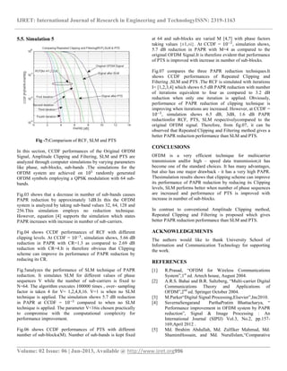 IJRET: International Journal of Research in Engineering and TechnologyISSN: 2319-1163
__________________________________________________________________________________________
Volume: 02 Issue: 06 | Jun-2013, Available @ http://www.ijret.org996
5.5. Simulation 5
Fig -7:Comparison of RCF, SLM and PTS
In this section, CCDF performances of the Original OFDM
Signal, Amplitude Clipping and Filtering, SLM and PTS are
analyzed through computer simulations by varying parameters
like phase, sub-blocks, sub-bands .The simulations for the
OFDM system are achieved on 105
randomly generated
OFDM symbols employing a QPSK modulation with 64 sub-
bands.
Fig.03 shows that a decrease in number of sub-bands causes
PAPR reduction by approximately 1dB.In this the OFDM
system is analyzed by taking sub-band values 32, 64, 128 and
256.This simulation employs no reduction technique.
However, equation [4] supports the simulation which states
PAPR increases with increase in number of sub-carriers.
Fig.04 shows CCDF performances of RCF with different
clipping levels. At CCDF = 10−3
, simulation shows, 5.66 dB
reduction in PAPR with CR=1.3 as compared to 2.69 dB
reduction with CR=4.It is therefore obvious that Clipping
scheme can improve its performance of PAPR reduction by
reducing its CR.
Fig.5analyzes the performance of SLM technique of PAPR
reduction. It simulates SLM for different values of phase
sequences V while the number of sub-carriers is fixed to
N=64. The algorithm executes 100000 times , over- sampling
factor is taken 4 for V= 1,2,4,8,16. V=1 is when no SLM
technique is applied. The simulation shows 5.7 dB reduction
in PAPR at CCDF = 10−3
compared to when no SLM
technique is applied. The parameter V<16is chosen practically
to compromise with the computational complexity for
performance improvement.
Fig.06 shows CCDF performances of PTS with different
number of sub-blocks(M). Number of sub-bands is kept fixed
at 64 and sub-blocks are varied M [4,7] with phase factors
taking values {±1,±i}. At CCDF = 10−3
, simulation shows,
5.7 dB reduction in PAPR with M=4 as compared to the
original OFDM Signal.It is therefore evident that performance
of PTS is improved with increase in number of sub-blocks.
Fig.07 compares the three PAPR reduction techniques.It
shows CCDF performances of Repeated Clipping and
Filtering ,SLM and PTS .The RCF is simulated with iterations
I= [1,2,3,4] which shows 6.5 dB PAPR reduction with number
of iterations equivalent to four as compared to 3.2 dB
reduction when only one iteration is applied. Obviously,
performance of PAPR reduction of clipping technique is
improving when iterations are increased. However, at CCDF =
10−3
, simulation shows 6.5 dB, 3dB, 1.6 dB PAPR
reductionfor RCF, PTS, SLM respectivelycompared to the
original OFDM signal. Therefore, from fig.07, it can be
observed that Repeated Clipping and Filtering method gives a
better PAPR reduction performance than SLM and PTS.
CONCLUSIONS
OFDM is a very efficient technique for multicarrier
transmission andfor high – speed data transmission;it has
become one of the standard choices. It has many advantages,
but also has one major drawback - it has a very high PAPR.
Thesimulation results shows that clipping scheme can improve
its performance of PAPR reduction by reducing its Clipping
levels, SLM performs better when number of phase sequences
are increased and performance of PTS is improved with
increase in number of sub-blocks.
In contrast to conventional Amplitude Clipping method,
Repeated Clipping and Filtering is proposed which gives
better PAPR reduction performance than SLM and PTS.
ACKNOWLEDGEMENTS
The authors would like to thank University School of
Information and Communication Technology for supporting
the work.
REFERENCES
[1] R.Prasad, “OFDM for Wireless Communications
System”,1st
ed. Artech house, August 2004.
[2] A.R.S. Bahai and B.R. Saltzberg, “Multi-carrier Digital
Communications Theory and Applications of
OFDM”,2nd
ed. Springer October 2004.
[3] M.Parker“Digital Signal Processing,Elsevier”,Inc2010.
[4] SuvernaSengarand ParthaPratim Bhattacharya, “
Performance improvement in OFDM system by PAPR
reduction”, Signal & Image Processing : An
International Journal (SIPIJ) Vol.3, No.2, pp.157-
169,April 2012 .
[5] Md. Ibrahim Abdullah, Md. Zulfiker Mahmud, Md.
ShamimHossain, and Md. NurulIslam,“Comparative
 