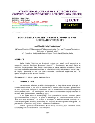INTERNATIONAL JOURNAL OF ELECTRONICS AND
  International Journal of Electronics and Communication Engineering & Technology (IJECET), ISSN
  0976 – 6464(Print), ISSN 0976 – 6472(Online) Volume 4, Issue 2, March – April (2013), © IAEME
COMMUNICATION ENGINEERING & TECHNOLOGY (IJECET)
ISSN 0976 – 6464(Print)
ISSN 0976 – 6472(Online)
Volume 4, Issue 2, March – April, 2013, pp. 137-143
                                                                            IJECET
© IAEME: www.iaeme.com/ijecet.asp
Journal Impact Factor (2013): 5.8896 (Calculated by GISI)                  ©IAEME
www.jifactor.com




             PERFORMANCE ANALYSIS OF RADAR BASED ON DS-BPSK
                          MODULATION TECHNIQUE

                                   Ami Munshi1, Srija Unnikrishnan2
      1
          (Watumull Instiute of Electronics and Telecommunication Engg and Computer Technology,
                                        University of Mumbai, India)
                 2
                   (Fr Conceicao Rodrigues College of Engg, University of Mumbai, India)


   ABSTRACT

          Radar (Radio Detection and Ranging) systems are widely used now-a-days as
   automotive radar for Intelligent Transport System (ITS). In this paper we mainly focus on
   analyzing the performance short distance radar based on spread spectrum technology. Spread
   spectrum modulation technique is chosen as it has some significant properties like accuracy
   of ranging, sensitivity, accuracy of power-estimation, interference suppression etc. The
   system is implemented in Matlab/Simulink.

   Keywords: DSSS, BPSK, Spread Spectrum, BER

 I.            INTRODUCTION

           The electronic principle on which radar operates is very similar to the principle of
   sound-wave reflection. If you shout in the direction of a sound-reflecting object, you will hear
   an echo. If you know the speed of sound in air, you can then estimate the distance and general
   direction of the object. The time required for an echo to return can be roughly converted to
   distance if the speed of sound is known [[1]][[2]].
           In this paper, we focus on analyzing a radar system based on direct sequence spread
   spectrum modulation technique. The goal is to detect target at a very short distance as near as
   20cm with high resolution. The system is developed in Matlab/Simulink. Simulink is a
   software package for modeling, simulating, and analyzing dynamic systems at any point. The
   performance is evaluated using Monte Carlo Simulation method.
           Section 2 gives details of DS-BPSK Radar model. Section 3 gives simulation results
   followed by conclusion in section 4 and references.

                                                  137
 