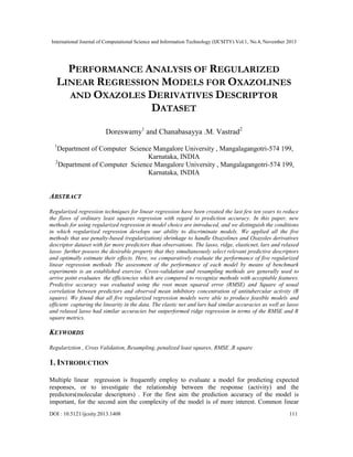 International Journal of Computational Science and Information Technology (IJCSITY) Vol.1, No.4, November 2013

PERFORMANCE ANALYSIS OF REGULARIZED
LINEAR REGRESSION MODELS FOR OXAZOLINES
AND OXAZOLES DERIVATIVES DESCRIPTOR
DATASET
Doreswamy1 and Chanabasayya .M. Vastrad2
1

Department of Computer Science Mangalore University , Mangalagangotri-574 199,
Karnataka, INDIA
2
Department of Computer Science Mangalore University , Mangalagangotri-574 199,
Karnataka, INDIA

ABSTRACT
Regularized regression techniques for linear regression have been created the last few ten years to reduce
the flaws of ordinary least squares regression with regard to prediction accuracy. In this paper, new
methods for using regularized regression in model choice are introduced, and we distinguish the conditions
in which regularized regression develops our ability to discriminate models. We applied all the five
methods that use penalty-based (regularization) shrinkage to handle Oxazolines and Oxazoles derivatives
descriptor dataset with far more predictors than observations. The lasso, ridge, elasticnet, lars and relaxed
lasso further possess the desirable property that they simultaneously select relevant predictive descriptors
and optimally estimate their effects. Here, we comparatively evaluate the performance of five regularized
linear regression methods The assessment of the performance of each model by means of benchmark
experiments is an established exercise. Cross-validation and resampling methods are generally used to
arrive point evaluates the efficiencies which are compared to recognize methods with acceptable features.
Predictive accuracy was evaluated using the root mean squared error (RMSE) and Square of usual
correlation between predictors and observed mean inhibitory concentration of antitubercular activity (R
square). We found that all five regularized regression models were able to produce feasible models and
efficient capturing the linearity in the data. The elastic net and lars had similar accuracies as well as lasso
and relaxed lasso had similar accuracies but outperformed ridge regression in terms of the RMSE and R
square metrics.

KEYWORDS
Regulariztion , Cross Validation, Resampling, penalized least squares, RMSE ,R square

1. INTRODUCTION
Multiple linear regression is frequently employ to evaluate a model for predicting expected
responses, or to investigate the relationship between the response (activity) and the
predictors(molecular descriptors) . For the first aim the prediction accuracy of the model is
important, for the second aim the complexity of the model is of more interest. Common linear
DOI : 10.5121/ijcsity.2013.1408

111

 