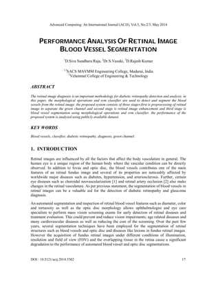Advanced Computing: An International Journal (ACIJ), Vol.5, No.2/3, May 2014
DOI : 10.5121/acij.2014.5302 17
PERFORMANCE ANALYSIS OF RETINAL IMAGE
BLOOD VESSEL SEGMENTATION
1
D.Siva Sundhara Raja, 2
Dr.S.Vasuki, 3
D.Rajesh Kumar
1,3
SACS MAVMM Engineering College, Madurai, India
2
Velammal College of Engineering & Technology
ABSTRACT
The retinal image diagnosis is an important methodology for diabetic retinopathy detection and analysis. in
this paper, the morphological operations and svm classifier are used to detect and segment the blood
vessels from the retinal image. the proposed system consists of three stages-first is preprocessing of retinal
image to separate the green channel and second stage is retinal image enhancement and third stage is
blood vessel segmentation using morphological operations and svm classifier. the performance of the
proposed system is analyzed using publicly available dataset.
KEY WORDS
Blood vessels, classifier, diabetic retinopathy, diagnosis, green channel.
1. INTRODUCTION
Retinal images are influenced by all the factors that affect the body vasculature in general. The
human eye is a unique region of the human body where the vascular condition can be directly
observed. In addition to fovea and optic disc, the blood vessels contributes one of the main
features of an retinal fundus image and several of its properties are noticeably affected by
worldwide major diseases such as diabetes, hypertension, and arteriosclerosis. Further, certain
eye diseases such as choroidal neovascularization [1] and retinal artery occlusion [2] also make
changes in the retinal vasculature. As per previous statement, the segmentation of blood vessels in
retinal images can be a valuable aid for the detection of diabetic retinopathy and glaucoma
diagnosis.
An automated segmentation and inspection of retinal blood vessel features such as diameter, color
and tortuosity as well as the optic disc morphology allows ophthalmologist and eye care
specialists to perform mass vision screening exams for early detection of retinal diseases and
treatment evaluation. This could prevent and reduce vision impairments; age related diseases and
many cardiovascular diseases as well as reducing the cost of the screening. Over the past few
years, several segmentation techniques have been employed for the segmentation of retinal
structures such as blood vessels and optic disc and diseases like lesions in fundus retinal images.
However the acquisition of fundus retinal images under different conditions of illumination,
resolution and field of view (FOV) and the overlapping tissue in the retina cause a significant
degradation to the performance of automated blood vessel and optic disc segmentations.
 