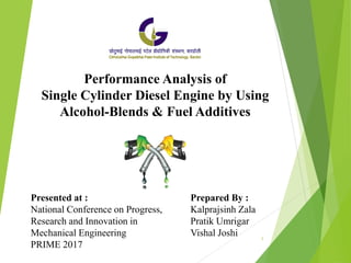 Performance Analysis of
Single Cylinder Diesel Engine by Using
Alcohol-Blends & Fuel Additives
Prepared By :
Kalprajsinh Zala
Pratik Umrigar
Vishal Joshi
Presented at :
National Conference on Progress,
Research and Innovation in
Mechanical Engineering
PRIME 2017
1
 