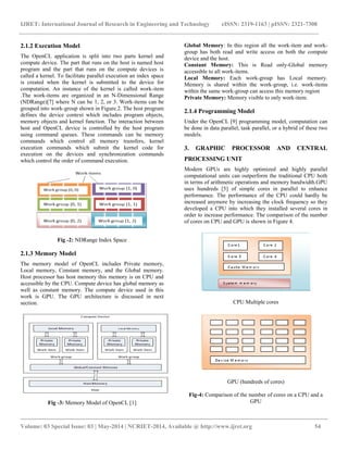IJRET: International Journal of Research in Engineering and Technology eISSN: 2319-1163 | pISSN: 2321-7308 
__________________________________________________________________________________________ 
Volume: 03 Special Issue: 03 | May-2014 | NCRIET-2014, Available @ http://www.ijret.org 54 
2.1.2 Execution Model 
The OpenCL application is split into two parts kernel and 
compute device. The part that runs on the host is named host 
program and the part that runs on the compute devices is 
called a kernel. To facilitate parallel execution an index space 
is created when the kernel is submitted to the device for 
computation. An instance of the kernel is called work-item 
.The work-items are organized in an N-Dimensional Range 
(NDRange)[7] where N can be 1, 2, or 3. Work-items can be 
grouped into work-group shown in Figure.2. The host program 
defines the device context which includes program objects, 
memory objects and kernel function. The interaction between 
host and OpenCL device is controlled by the host program 
using command queues. These commands can be memory 
commands which control all memory transfers, kernel 
execution commands which submit the kernel code for 
execution on the devices and synchronization commands 
which control the order of command execution. 
Fig -2: NDRange Index Space 
2.1.3 Memory Model 
The memory model of OpenCL includes Private memory, 
Local memory, Constant memory, and the Global memory. 
Host processor has host memory this memory is on CPU and 
accessible by the CPU. Compute device has global memory as 
well as constant memory. The compute device used in this 
work is GPU. The GPU architecture is discussed in next 
section. 
Fig -3: Memory Model of OpenCL [1] 
Global Memory: In this region all the work-item and work-group 
has both read and write access on both the compute 
device and the host. 
Constant Memory: This is Read only-Global memory 
accessible to all work-items. 
Local Memory: Each work-group has Local memory. 
Memory is shared within the work-group, i.e. work-items 
within the same work-group can access this memory region 
Private Memory: Memory visible to only work-item. 
2.1.4 Programming Model 
Under the OpenCL [9] programming model, computation can 
be done in data parallel, task parallel, or a hybrid of these two 
models. 
3. GRAPHIC PROCESSOR AND CENTRAL 
PROCESSING UNIT 
Modern GPUs are highly optimized and highly parallel 
computational units can outperform the traditional CPU both 
in terms of arithmetic operations and memory bandwidth.GPU 
uses hundreds [5] of simple cores in parallel to enhance 
performance. The performance of the CPU could hardly be 
increased anymore by increasing the clock frequency so they 
developed a CPU into which they installed several cores in 
order to increase performance. The comparison of the number 
of cores on CPU and GPU is shown in Figure 4. 
CPU Multiple cores 
GPU (hundreds of cores) 
Fig-4: Comparison of the number of cores on a CPU and a 
GPU 
 