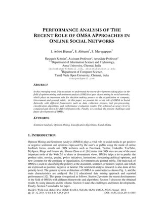 PERFORMANCE ANALYSIS OF THE 
RECENT ROLE OF OMSA APPROACHES IN 
ONLINE SOCIAL NETWORKS 
J. Ashok Kumar1, S. Abirami2, S. Murugappan3 
Research Scholar1, Assistant Professor2, Associate Professor3 
1, 2Department of Information Science and Technology, 
Anna University, Chennai, India 
jashokkumar83@gmail.com, abirami@annauniv.edu 
3Department of Computer Science, 
Tamil Nadu Open University, Chennai, India 
drmryes@gmail.com 
ABSTRACT 
In this emerging trend, it is necessary to understand the recent developments taking place in the 
field of opinion mining and sentiment analysis (OMSA) as part of text mining in social networks, 
which plays an important role for decision making process to the organization or company, 
Government and general public. In this paper, we present the recent role of OMSA in Social 
Networks with different frameworks such as data collection process, text pre-processing, 
classification algorithms, and performance evaluation results. The achieved accuracy level is 
compared and shown for different frameworks. Finally, we conclude the present challenges and 
future developments of OMSA. 
KEYWORDS 
Sentiment Analysis, Opinion Mining, Classification Algorithms, Social Media. 
1. INTRODUCTION 
Opinion Mining and Sentiment Analysis (OMSA) plays a vital role in social media to get positive 
or negative sentiment and opinions expressed by the user’s or public using the mode of online 
feedback forms, emails and OSN websites such as Facebook, Twitter, LinkedIn, YouTube, 
MySpace, Blogs and forums etc. Shusen Zhou et al. [14] states that OSN sites are one of the most 
important tools of the Web 2.0 to share or disseminate views. OMSA helps a lot to predict the 
product sales, service, quality, policy initiatives, Institutions, forecasting political opinions, and 
news contents for the company or organization, Government and general public. The main task of 
OMSA is used to classifying the polarity at the document, sentence, or feature / aspect, and which 
are expressed as positive, negative or neutral. The sentiment analysis research is also done at this 
polarity level. The general system architecture of OMSA is constructed as shown Fig. 1, and the 
main characteristics are analyzed like [1] educational data mining approach and reported 
performances [12]. This paper is organized as follows. Section 2 presents the recent developments 
in the field of OMSA with different frameworks and algorithms. Section 3 discusses the obtained 
results by using datasets and its volume. Section 4 states the challenges and future developments. 
Finally, Section 5 concludes the paper. 
David C. Wyld et al. (Eds) : SAI, CDKP, ICAITA, NeCoM, SEAS, CMCA, ASUC, Signal - 2014 
pp. 21–32, 2014. © CS & IT-CSCP 2014 DOI : 10.5121/csit.2014.41103 
 