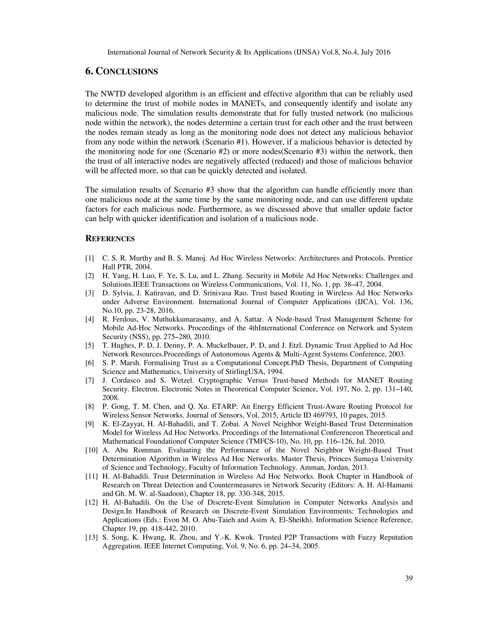 International Journal of Network Security & Its Applications (IJNSA) Vol.8, No.4, July 2016
39
6. CONCLUSIONS
The NWTD developed algorithm is an efficient and effective algorithm that can be reliably used
to determine the trust of mobile nodes in MANETs, and consequently identify and isolate any
malicious node. The simulation results demonstrate that for fully trusted network (no malicious
node within the network), the nodes determine a certain trust for each other and the trust between
the nodes remain steady as long as the monitoring node does not detect any malicious behavior
from any node within the network (Scenario #1). However, if a malicious behavior is detected by
the monitoring node for one (Scenario #2) or more nodes(Scenario #3) within the network, then
the trust of all interactive nodes are negatively affected (reduced) and those of malicious behavior
will be affected more, so that can be quickly detected and isolated.
The simulation results of Scenario #3 show that the algorithm can handle efficiently more than
one malicious node at the same time by the same monitoring node, and can use different update
factors for each malicious node. Furthermore, as we discussed above that smaller update factor
can help with quicker identification and isolation of a malicious node.
REFERENCES
[1] C. S. R. Murthy and B. S. Manoj. Ad Hoc Wireless Networks: Architectures and Protocols. Prentice
Hall PTR, 2004.
[2] H. Yang, H. Luo, F. Ye, S. Lu, and L. Zhang. Security in Mobile Ad Hoc Networks: Challenges and
Solutions.IEEE Transactions on Wireless Communications, Vol. 11, No. 1, pp. 38–47, 2004.
[3] D. Sylvia, J. Katiravan, and D. Srinivasa Rao. Trust based Routing in Wireless Ad Hoc Networks
under Adverse Environment. International Journal of Computer Applications (IJCA), Vol. 136,
No.10, pp. 23-28, 2016.
[4] R. Ferdous, V. Muthukkumarasamy, and A. Sattar. A Node-based Trust Management Scheme for
Mobile Ad-Hoc Networks. Proceedings of the 4thInternational Conference on Network and System
Security (NSS), pp. 275–280, 2010.
[5] T. Hughes, P. D, J. Denny, P. A. Muckelbauer, P. D, and J. Etzl. Dynamic Trust Applied to Ad Hoc
Network Resources.Proceedings of Autonomous Agents & Multi-Agent Systems Conference, 2003.
[6] S. P. Marsh. Formalising Trust as a Computational Concept.PhD Thesis, Department of Computing
Science and Mathematics, University of StirlingUSA, 1994.
[7] J. Cordasco and S. Wetzel. Cryptographic Versus Trust-based Methods for MANET Routing
Security. Electron. Electronic Notes in Theoretical Computer Science, Vol. 197, No. 2, pp. 131–140,
2008.
[8] P. Gong, T. M. Chen, and Q. Xu. ETARP: An Energy Efficient Trust-Aware Routing Protocol for
Wireless Sensor Networks. Journal of Sensors, Vol. 2015, Article ID 469793, 10 pages, 2015.
[9] K. El-Zayyat, H. Al-Bahadili, and T. Zobai. A Novel Neighbor Weight-Based Trust Determination
Model for Wireless Ad Hoc Networks. Proceedings of the International Conferenceon Theoretical and
Mathematical Foundationof Computer Science (TMFCS-10), No. 10, pp. 116–126, Jul. 2010.
[10] A. Abu Romman. Evaluating the Performance of the Novel Neighbor Weight-Based Trust
Determination Algorithm in Wireless Ad Hoc Networks. Master Thesis, Princes Sumaya University
of Science and Technology, Faculty of Information Technology. Amman, Jordan, 2013.
[11] H. Al-Bahadili. Trust Determination in Wireless Ad Hoc Networks. Book Chapter in Handbook of
Research on Threat Detection and Countermeasures in Network Security (Editors: A. H. Al-Hamami
and Gh. M. W. al-Saadoon), Chapter 18, pp. 330-348, 2015.
[12] H. Al-Bahadili. On the Use of Discrete-Event Simulation in Computer Networks Analysis and
Design.In Handbook of Research on Discrete-Event Simulation Environments: Technologies and
Applications (Eds.: Evon M. O. Abu-Taieh and Asim A. El-Sheikh). Information Science Reference,
Chapter 19, pp. 418-442, 2010.
[13] S. Song, K. Hwang, R. Zhou, and Y.-K. Kwok. Trusted P2P Transactions with Fuzzy Reputation
Aggregation. IEEE Internet Computing, Vol. 9, No. 6, pp. 24–34, 2005.
 