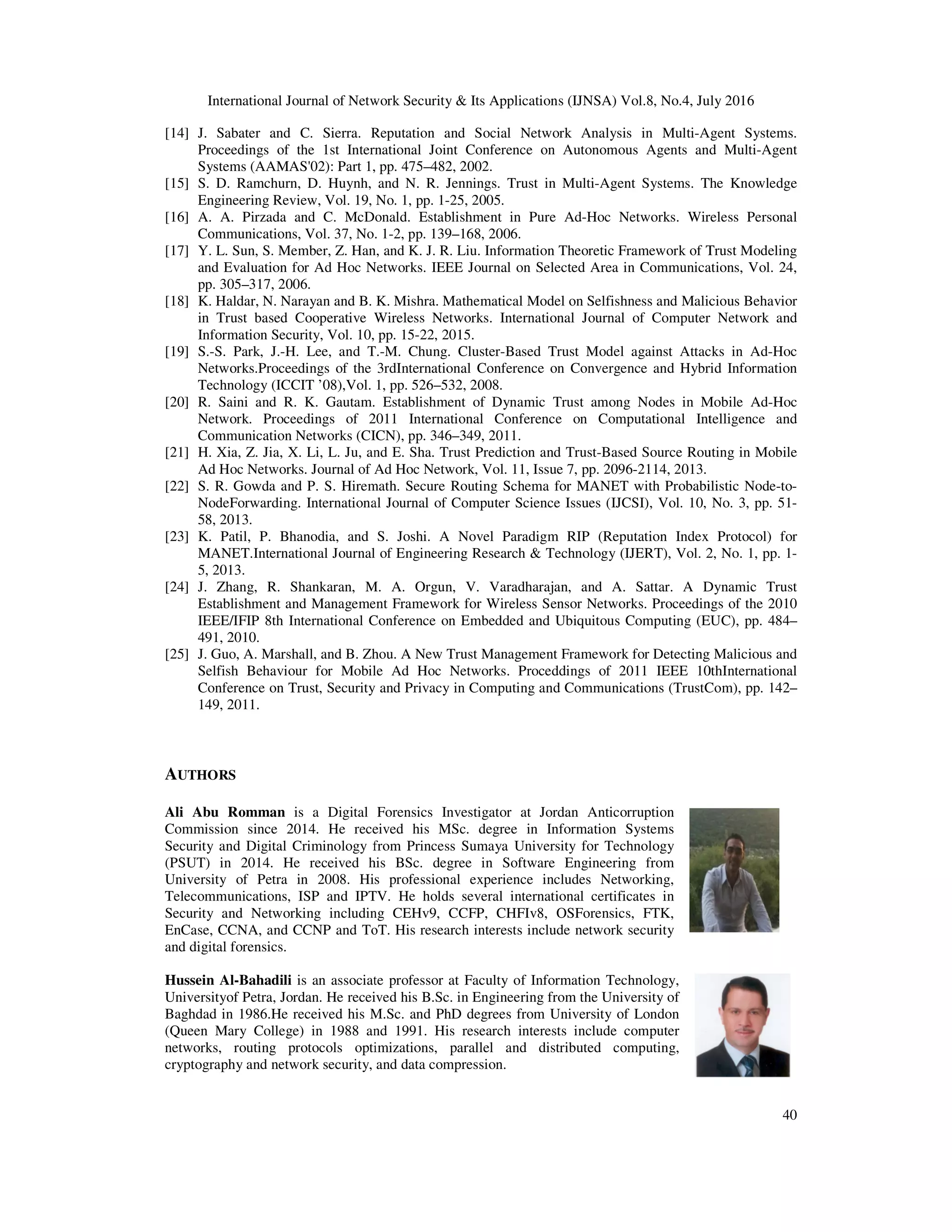 International Journal of Network Security & Its Applications (IJNSA) Vol.8, No.4, July 20
[14] J. Sabater and C. Sierra. Reputation and Social Network Analysis in Multi
Proceedings of the 1st International Joint Conference on Autonomous Agents and Multi
Systems (AAMAS'02): Part 1, pp. 475
[15] S. D. Ramchurn, D. Huynh, and N. R. Jennings. Trust in Multi
Engineering Review, Vol. 19, No. 1, pp. 1
[16] A. A. Pirzada and C. McDonald. Establishment in Pure Ad
Communications, Vol. 37, No. 1
[17] Y. L. Sun, S. Member, Z. Han, and K. J. R. Liu. Information Theoretic Framework of Trust Modeling
and Evaluation for Ad Hoc Networks. IEEE Journal on Selected Area in Communications, Vol. 24,
pp. 305–317, 2006.
[18] K. Haldar, N. Narayan and B. K. Mishra. Mathematical Model on Selfishness and Malicious Behavior
in Trust based Cooperative Wireless Netwo
Information Security, Vol. 10, pp. 15
[19] S.-S. Park, J.-H. Lee, and T.
Networks.Proceedings of the 3rdInternational Conference on C
Technology (ICCIT ’08),Vol. 1, pp. 526
[20] R. Saini and R. K. Gautam. Establishment of Dynamic Trust among Nodes in Mobile Ad
Network. Proceedings of 2011 International Conference on Computational Intellige
Communication Networks (CICN), pp. 346
[21] H. Xia, Z. Jia, X. Li, L. Ju, and E. Sha. Trust Prediction and Trust
Ad Hoc Networks. Journal of Ad Hoc Network, Vol. 11, Issue 7, pp. 2096
[22] S. R. Gowda and P. S. Hiremath. Secure Routing Schema for MANET with Probabilistic Node
NodeForwarding. International Journal of Computer Science Issues (IJCSI), Vol. 10, No. 3, pp. 51
58, 2013.
[23] K. Patil, P. Bhanodia, and S. Joshi. A Novel Paradigm RIP
MANET.International Journal of Engineering Research & Technology (IJERT), Vol. 2, No. 1, pp. 1
5, 2013.
[24] J. Zhang, R. Shankaran, M. A. Orgun, V. Varadharajan, and A. Sattar. A Dynamic Trust
Establishment and Management F
IEEE/IFIP 8th International Conference on Embedded and Ubiquitous Computing (EUC), pp. 484
491, 2010.
[25] J. Guo, A. Marshall, and B. Zhou. A New Trust Management Framework for Detecting Malic
Selfish Behaviour for Mobile Ad Hoc Networks. Proceddings of 2011 IEEE 10thInternational
Conference on Trust, Security and Privacy in Computing and Communications (TrustCom), pp. 142
149, 2011.
AUTHORS
Ali Abu Romman is a Digital Forensics Investigator at Jordan Anticorruption
Commission since 2014. He received his MSc. degree in Information Systems
Security and Digital Criminology from Princess Sumaya University for Technology
(PSUT) in 2014. He received his BSc. deg
University of Petra in 2008. His professional experience includes Networking,
Telecommunications, ISP and IPTV. He holds several international certificates in
Security and Networking including CEHv9, CCFP, CHFIv8, OSForensi
EnCase, CCNA, and CCNP and ToT. His research interests include network security
and digital forensics.
Hussein Al-Bahadili is an associate professor at
Universityof Petra, Jordan. He received his B.Sc. in Engineering from the University of
Baghdad in 1986.He received his M.Sc.
(Queen Mary College) in 1988 and 19
networks, routing protocols optimiz
cryptography and network security, and data compression
International Journal of Network Security & Its Applications (IJNSA) Vol.8, No.4, July 20
J. Sabater and C. Sierra. Reputation and Social Network Analysis in Multi-Agent Systems.
International Joint Conference on Autonomous Agents and Multi
Systems (AAMAS'02): Part 1, pp. 475–482, 2002.
S. D. Ramchurn, D. Huynh, and N. R. Jennings. Trust in Multi-Agent Systems. The Knowledge
Engineering Review, Vol. 19, No. 1, pp. 1-25, 2005.
A. A. Pirzada and C. McDonald. Establishment in Pure Ad-Hoc Networks. Wireless Personal
Communications, Vol. 37, No. 1-2, pp. 139–168, 2006.
Y. L. Sun, S. Member, Z. Han, and K. J. R. Liu. Information Theoretic Framework of Trust Modeling
and Evaluation for Ad Hoc Networks. IEEE Journal on Selected Area in Communications, Vol. 24,
K. Haldar, N. Narayan and B. K. Mishra. Mathematical Model on Selfishness and Malicious Behavior
in Trust based Cooperative Wireless Networks. International Journal of Computer Network and
Information Security, Vol. 10, pp. 15-22, 2015.
H. Lee, and T.-M. Chung. Cluster-Based Trust Model against Attacks in Ad
Networks.Proceedings of the 3rdInternational Conference on Convergence and Hybrid Information
Technology (ICCIT ’08),Vol. 1, pp. 526–532, 2008.
R. Saini and R. K. Gautam. Establishment of Dynamic Trust among Nodes in Mobile Ad
Network. Proceedings of 2011 International Conference on Computational Intellige
Communication Networks (CICN), pp. 346–349, 2011.
H. Xia, Z. Jia, X. Li, L. Ju, and E. Sha. Trust Prediction and Trust-Based Source Routing in Mobile
Ad Hoc Networks. Journal of Ad Hoc Network, Vol. 11, Issue 7, pp. 2096-2114, 2013.
Gowda and P. S. Hiremath. Secure Routing Schema for MANET with Probabilistic Node
NodeForwarding. International Journal of Computer Science Issues (IJCSI), Vol. 10, No. 3, pp. 51
K. Patil, P. Bhanodia, and S. Joshi. A Novel Paradigm RIP (Reputation Index Protocol) for
MANET.International Journal of Engineering Research & Technology (IJERT), Vol. 2, No. 1, pp. 1
J. Zhang, R. Shankaran, M. A. Orgun, V. Varadharajan, and A. Sattar. A Dynamic Trust
Establishment and Management Framework for Wireless Sensor Networks. Proceedings of the 2010
IEEE/IFIP 8th International Conference on Embedded and Ubiquitous Computing (EUC), pp. 484
J. Guo, A. Marshall, and B. Zhou. A New Trust Management Framework for Detecting Malic
Selfish Behaviour for Mobile Ad Hoc Networks. Proceddings of 2011 IEEE 10thInternational
Conference on Trust, Security and Privacy in Computing and Communications (TrustCom), pp. 142
is a Digital Forensics Investigator at Jordan Anticorruption
Commission since 2014. He received his MSc. degree in Information Systems
Security and Digital Criminology from Princess Sumaya University for Technology
(PSUT) in 2014. He received his BSc. degree in Software Engineering from
University of Petra in 2008. His professional experience includes Networking,
Telecommunications, ISP and IPTV. He holds several international certificates in
Security and Networking including CEHv9, CCFP, CHFIv8, OSForensics, FTK,
ToT. His research interests include network security
is an associate professor at Faculty of Information Technology,
. He received his B.Sc. in Engineering from the University of
M.Sc. and PhD degrees from University of London
and 1991. His research interests include computer
, routing protocols optimizations, parallel and distributed computing,
work security, and data compression.
International Journal of Network Security & Its Applications (IJNSA) Vol.8, No.4, July 2016
40
Agent Systems.
International Joint Conference on Autonomous Agents and Multi-Agent
Agent Systems. The Knowledge
Hoc Networks. Wireless Personal
Y. L. Sun, S. Member, Z. Han, and K. J. R. Liu. Information Theoretic Framework of Trust Modeling
and Evaluation for Ad Hoc Networks. IEEE Journal on Selected Area in Communications, Vol. 24,
K. Haldar, N. Narayan and B. K. Mishra. Mathematical Model on Selfishness and Malicious Behavior
rks. International Journal of Computer Network and
Based Trust Model against Attacks in Ad-Hoc
onvergence and Hybrid Information
R. Saini and R. K. Gautam. Establishment of Dynamic Trust among Nodes in Mobile Ad-Hoc
Network. Proceedings of 2011 International Conference on Computational Intelligence and
Based Source Routing in Mobile
Gowda and P. S. Hiremath. Secure Routing Schema for MANET with Probabilistic Node-to-
NodeForwarding. International Journal of Computer Science Issues (IJCSI), Vol. 10, No. 3, pp. 51-
(Reputation Index Protocol) for
MANET.International Journal of Engineering Research & Technology (IJERT), Vol. 2, No. 1, pp. 1-
J. Zhang, R. Shankaran, M. A. Orgun, V. Varadharajan, and A. Sattar. A Dynamic Trust
ramework for Wireless Sensor Networks. Proceedings of the 2010
IEEE/IFIP 8th International Conference on Embedded and Ubiquitous Computing (EUC), pp. 484–
J. Guo, A. Marshall, and B. Zhou. A New Trust Management Framework for Detecting Malicious and
Selfish Behaviour for Mobile Ad Hoc Networks. Proceddings of 2011 IEEE 10thInternational
Conference on Trust, Security and Privacy in Computing and Communications (TrustCom), pp. 142–
 