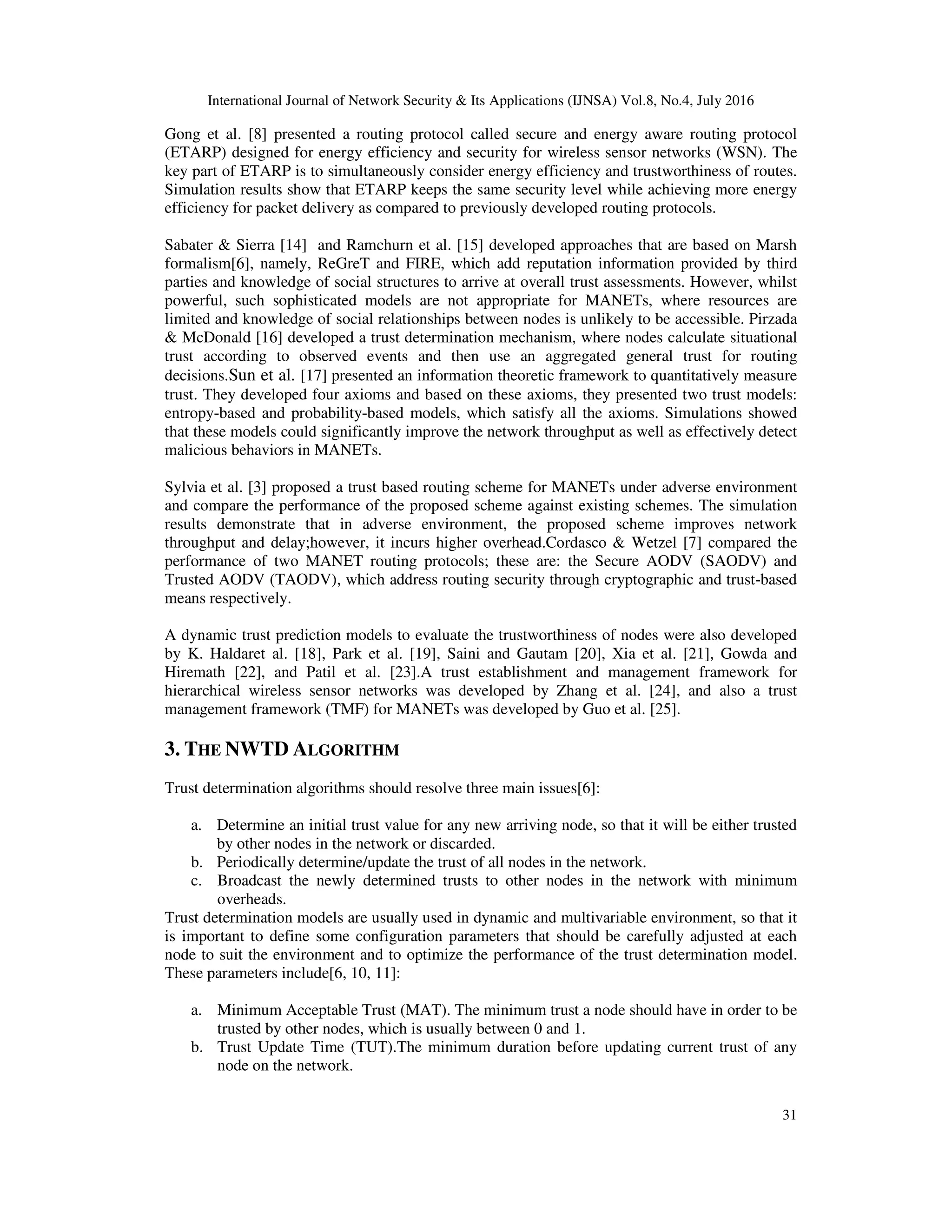 International Journal of Network Security & Its Applications (IJNSA) Vol.8, No.4, July 2016
31
Gong et al. [8] presented a routing protocol called secure and energy aware routing protocol
(ETARP) designed for energy efficiency and security for wireless sensor networks (WSN). The
key part of ETARP is to simultaneously consider energy efficiency and trustworthiness of routes.
Simulation results show that ETARP keeps the same security level while achieving more energy
efficiency for packet delivery as compared to previously developed routing protocols.
Sabater & Sierra [14] and Ramchurn et al. [15] developed approaches that are based on Marsh
formalism[6], namely, ReGreT and FIRE, which add reputation information provided by third
parties and knowledge of social structures to arrive at overall trust assessments. However, whilst
powerful, such sophisticated models are not appropriate for MANETs, where resources are
limited and knowledge of social relationships between nodes is unlikely to be accessible. Pirzada
& McDonald [16] developed a trust determination mechanism, where nodes calculate situational
trust according to observed events and then use an aggregated general trust for routing
decisions.Sun et al. [17] presented an information theoretic framework to quantitatively measure
trust. They developed four axioms and based on these axioms, they presented two trust models:
entropy-based and probability-based models, which satisfy all the axioms. Simulations showed
that these models could significantly improve the network throughput as well as effectively detect
malicious behaviors in MANETs.
Sylvia et al. [3] proposed a trust based routing scheme for MANETs under adverse environment
and compare the performance of the proposed scheme against existing schemes. The simulation
results demonstrate that in adverse environment, the proposed scheme improves network
throughput and delay;however, it incurs higher overhead.Cordasco & Wetzel [7] compared the
performance of two MANET routing protocols; these are: the Secure AODV (SAODV) and
Trusted AODV (TAODV), which address routing security through cryptographic and trust-based
means respectively.
A dynamic trust prediction models to evaluate the trustworthiness of nodes were also developed
by K. Haldaret al. [18], Park et al. [19], Saini and Gautam [20], Xia et al. [21], Gowda and
Hiremath [22], and Patil et al. [23].A trust establishment and management framework for
hierarchical wireless sensor networks was developed by Zhang et al. [24], and also a trust
management framework (TMF) for MANETs was developed by Guo et al. [25].
3. THE NWTD ALGORITHM
Trust determination algorithms should resolve three main issues[6]:
a. Determine an initial trust value for any new arriving node, so that it will be either trusted
by other nodes in the network or discarded.
b. Periodically determine/update the trust of all nodes in the network.
c. Broadcast the newly determined trusts to other nodes in the network with minimum
overheads.
Trust determination models are usually used in dynamic and multivariable environment, so that it
is important to define some configuration parameters that should be carefully adjusted at each
node to suit the environment and to optimize the performance of the trust determination model.
These parameters include[6, 10, 11]:
a. Minimum Acceptable Trust (MAT). The minimum trust a node should have in order to be
trusted by other nodes, which is usually between 0 and 1.
b. Trust Update Time (TUT).The minimum duration before updating current trust of any
node on the network.
 