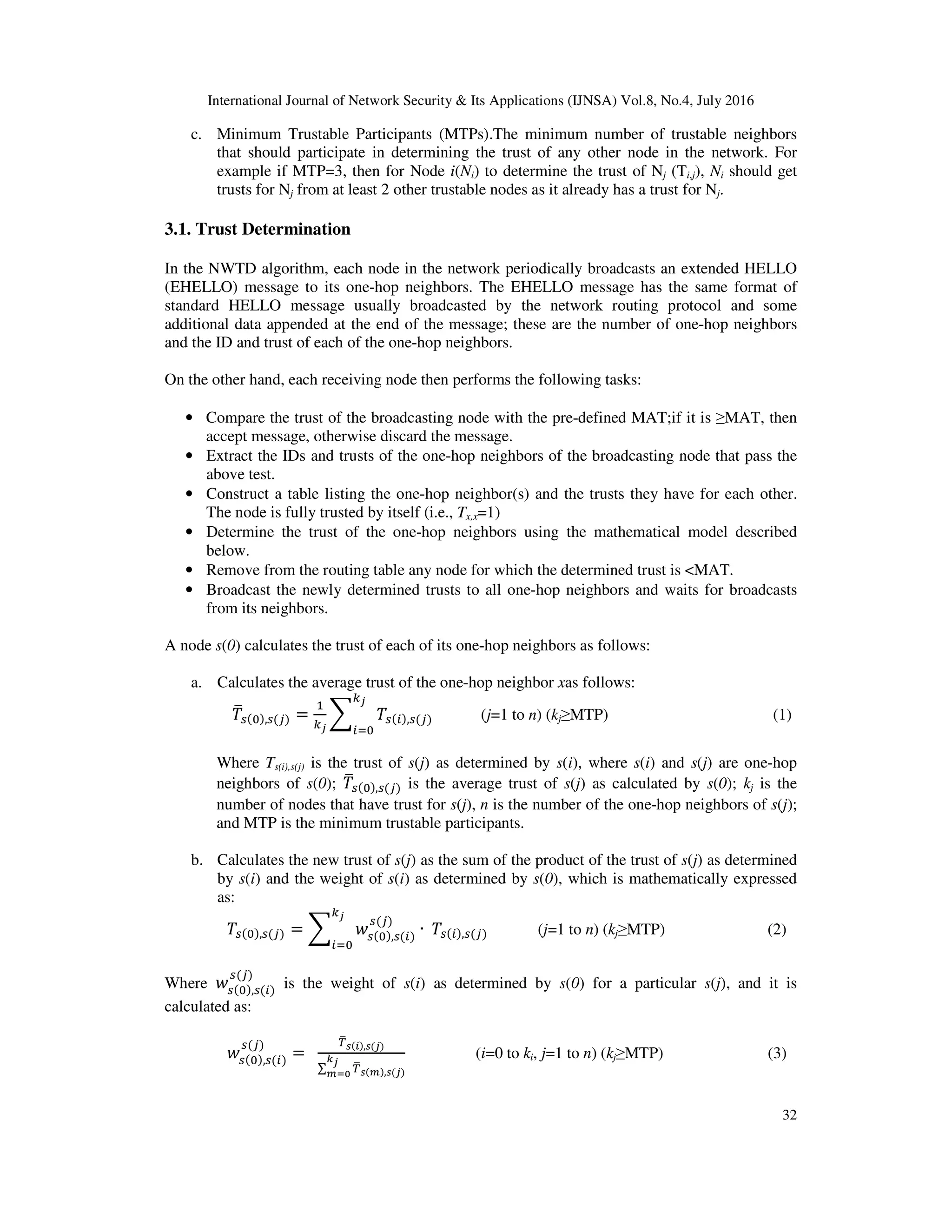 International Journal of Network Security & Its Applications (IJNSA) Vol.8, No.4, July 2016
32
c. Minimum Trustable Participants (MTPs).The minimum number of trustable neighbors
that should participate in determining the trust of any other node in the network. For
example if MTP=3, then for Node i(Ni) to determine the trust of Nj (Ti,j), Ni should get
trusts for Nj from at least 2 other trustable nodes as it already has a trust for Nj.
3.1. Trust Determination
In the NWTD algorithm, each node in the network periodically broadcasts an extended HELLO
(EHELLO) message to its one-hop neighbors. The EHELLO message has the same format of
standard HELLO message usually broadcasted by the network routing protocol and some
additional data appended at the end of the message; these are the number of one-hop neighbors
and the ID and trust of each of the one-hop neighbors.
On the other hand, each receiving node then performs the following tasks:
• Compare the trust of the broadcasting node with the pre-defined MAT;if it is ≥MAT, then
accept message, otherwise discard the message.
• Extract the IDs and trusts of the one-hop neighbors of the broadcasting node that pass the
above test.
• Construct a table listing the one-hop neighbor(s) and the trusts they have for each other.
The node is fully trusted by itself (i.e., Tx,x=1)
• Determine the trust of the one-hop neighbors using the mathematical model described
below.
• Remove from the routing table any node for which the determined trust is <MAT.
• Broadcast the newly determined trusts to all one-hop neighbors and waits for broadcasts
from its neighbors.
A node s(0) calculates the trust of each of its one-hop neighbors as follows:
a. Calculates the average trust of the one-hop neighbor xas follows:
, = , (j=1 to n) (kj≥MTP) (1)
Where Ts(i),s(j) is the trust of s(j) as determined by s(i), where s(i) and s(j) are one-hop
neighbors of s(0); , is the average trust of s(j) as calculated by s(0); kj is the
number of nodes that have trust for s(j), n is the number of the one-hop neighbors of s(j);
and MTP is the minimum trustable participants.
b. Calculates the new trust of s(j) as the sum of the product of the trust of s(j) as determined
by s(i) and the weight of s(i) as determined by s(0), which is mathematically expressed
as:
, = , ∙ 	 , (j=1 to n) (kj≥MTP) (2)
Where , is the weight of s(i) as determined by s(0) for a particular s(j), and it is
calculated as:
, =		
,
∑ ,
(i=0 to ki, j=1 to n) (kj≥MTP) (3)
 