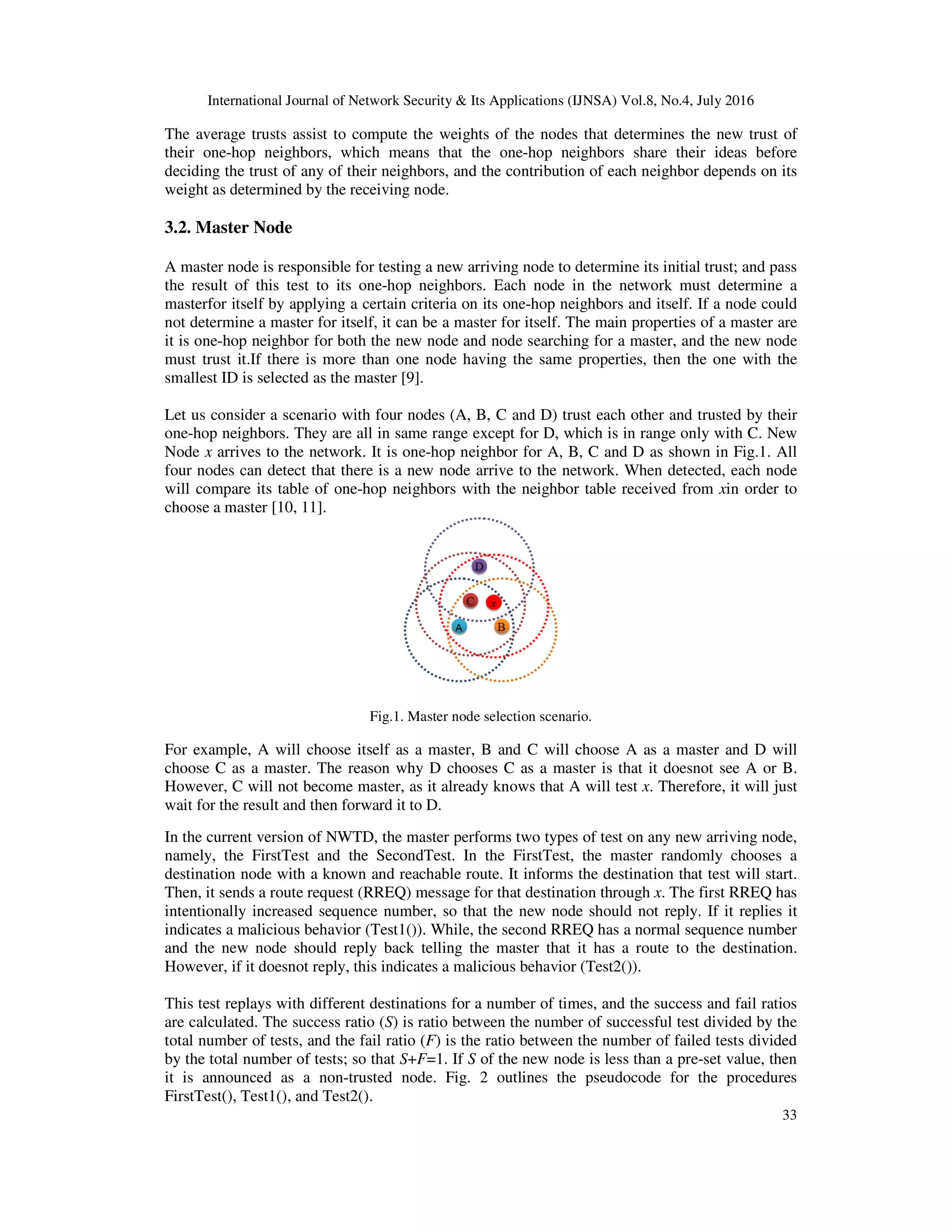International Journal of Network Security & Its Applications (IJNSA) Vol.8, No.4, July 2016
33
The average trusts assist to compute the weights of the nodes that determines the new trust of
their one-hop neighbors, which means that the one-hop neighbors share their ideas before
deciding the trust of any of their neighbors, and the contribution of each neighbor depends on its
weight as determined by the receiving node.
3.2. Master Node
A master node is responsible for testing a new arriving node to determine its initial trust; and pass
the result of this test to its one-hop neighbors. Each node in the network must determine a
masterfor itself by applying a certain criteria on its one-hop neighbors and itself. If a node could
not determine a master for itself, it can be a master for itself. The main properties of a master are
it is one-hop neighbor for both the new node and node searching for a master, and the new node
must trust it.If there is more than one node having the same properties, then the one with the
smallest ID is selected as the master [9].
Let us consider a scenario with four nodes (A, B, C and D) trust each other and trusted by their
one-hop neighbors. They are all in same range except for D, which is in range only with C. New
Node x arrives to the network. It is one-hop neighbor for A, B, C and D as shown in Fig.1. All
four nodes can detect that there is a new node arrive to the network. When detected, each node
will compare its table of one-hop neighbors with the neighbor table received from xin order to
choose a master [10, 11].
Fig.1. Master node selection scenario.
For example, A will choose itself as a master, B and C will choose A as a master and D will
choose C as a master. The reason why D chooses C as a master is that it doesnot see A or B.
However, C will not become master, as it already knows that A will test x. Therefore, it will just
wait for the result and then forward it to D.
In the current version of NWTD, the master performs two types of test on any new arriving node,
namely, the FirstTest and the SecondTest. In the FirstTest, the master randomly chooses a
destination node with a known and reachable route. It informs the destination that test will start.
Then, it sends a route request (RREQ) message for that destination through x. The first RREQ has
intentionally increased sequence number, so that the new node should not reply. If it replies it
indicates a malicious behavior (Test1()). While, the second RREQ has a normal sequence number
and the new node should reply back telling the master that it has a route to the destination.
However, if it doesnot reply, this indicates a malicious behavior (Test2()).
This test replays with different destinations for a number of times, and the success and fail ratios
are calculated. The success ratio (S) is ratio between the number of successful test divided by the
total number of tests, and the fail ratio (F) is the ratio between the number of failed tests divided
by the total number of tests; so that S+F=1. If S of the new node is less than a pre-set value, then
it is announced as a non-trusted node. Fig. 2 outlines the pseudocode for the procedures
FirstTest(), Test1(), and Test2().
 