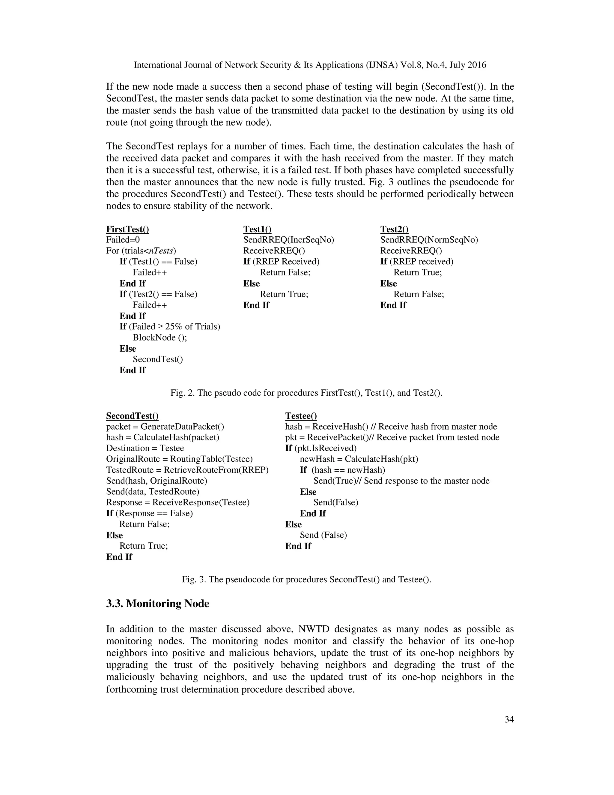International Journal of Network Security & Its Applications (IJNSA) Vol.8, No.4, July 2016
34
If the new node made a success then a second phase of testing will begin (SecondTest()). In the
SecondTest, the master sends data packet to some destination via the new node. At the same time,
the master sends the hash value of the transmitted data packet to the destination by using its old
route (not going through the new node).
The SecondTest replays for a number of times. Each time, the destination calculates the hash of
the received data packet and compares it with the hash received from the master. If they match
then it is a successful test, otherwise, it is a failed test. If both phases have completed successfully
then the master announces that the new node is fully trusted. Fig. 3 outlines the pseudocode for
the procedures SecondTest() and Testee(). These tests should be performed periodically between
nodes to ensure stability of the network.
FirstTest()
Failed=0
For (trials<nTests)
If (Test1() == False)
Failed++
End If
If (Test2() == False)
Failed++
End If
If (Failed ≥ 25% of Trials)
BlockNode ();
Else
SecondTest()
End If
Test1()
SendRREQ(IncrSeqNo)
ReceiveRREQ()
If (RREP Received)
Return False;
Else
Return True;
End If
Test2()
SendRREQ(NormSeqNo)
ReceiveRREQ()
If (RREP received)
Return True;
Else
Return False;
End If
Fig. 2. The pseudo code for procedures FirstTest(), Test1(), and Test2().
SecondTest()
packet = GenerateDataPacket()
hash = CalculateHash(packet)
Destination = Testee
OriginalRoute = RoutingTable(Testee)
TestedRoute = RetrieveRouteFrom(RREP)
Send(hash, OriginalRoute)
Send(data, TestedRoute)
Response = ReceiveResponse(Testee)
If (Response == False)
Return False;
Else
Return True;
End If
Testee()
hash = ReceiveHash() // Receive hash from master node
pkt = ReceivePacket()// Receive packet from tested node
If (pkt.IsReceived)
newHash = CalculateHash(pkt)
If (hash == newHash)
Send(True)// Send response to the master node
Else
Send(False)
End If
Else
Send (False)
End If
Fig. 3. The pseudocode for procedures SecondTest() and Testee().
3.3. Monitoring Node
In addition to the master discussed above, NWTD designates as many nodes as possible as
monitoring nodes. The monitoring nodes monitor and classify the behavior of its one-hop
neighbors into positive and malicious behaviors, update the trust of its one-hop neighbors by
upgrading the trust of the positively behaving neighbors and degrading the trust of the
maliciously behaving neighbors, and use the updated trust of its one-hop neighbors in the
forthcoming trust determination procedure described above.
 