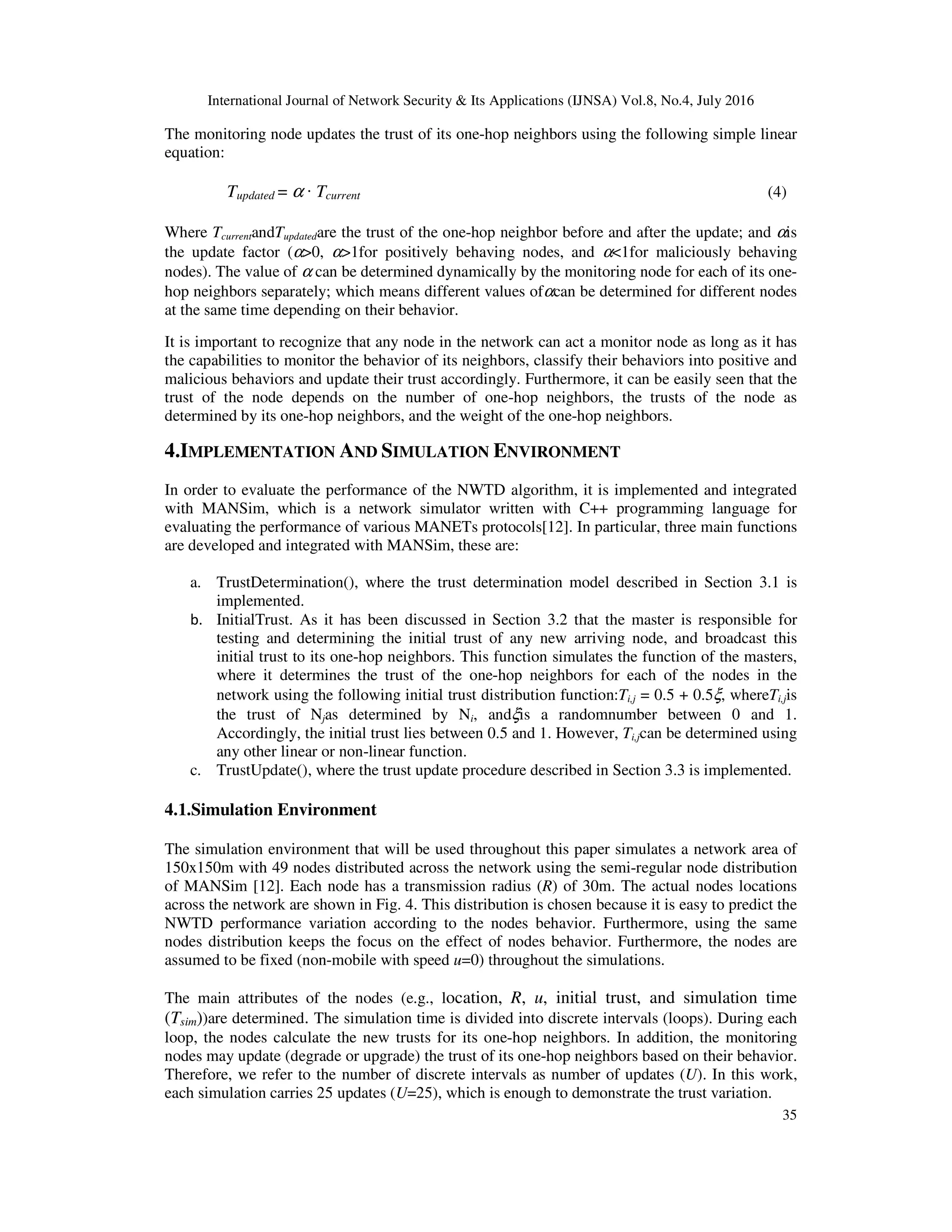 International Journal of Network Security & Its Applications (IJNSA) Vol.8, No.4, July 2016
35
The monitoring node updates the trust of its one-hop neighbors using the following simple linear
equation:
Tupdated = α · Tcurrent (4)
Where TcurrentandTupdatedare the trust of the one-hop neighbor before and after the update; and αis
the update factor (α>0, α>1for positively behaving nodes, and α<1for maliciously behaving
nodes). The value of α can be determined dynamically by the monitoring node for each of its one-
hop neighbors separately; which means different values ofαcan be determined for different nodes
at the same time depending on their behavior.
It is important to recognize that any node in the network can act a monitor node as long as it has
the capabilities to monitor the behavior of its neighbors, classify their behaviors into positive and
malicious behaviors and update their trust accordingly. Furthermore, it can be easily seen that the
trust of the node depends on the number of one-hop neighbors, the trusts of the node as
determined by its one-hop neighbors, and the weight of the one-hop neighbors.
4.IMPLEMENTATION AND SIMULATION ENVIRONMENT
In order to evaluate the performance of the NWTD algorithm, it is implemented and integrated
with MANSim, which is a network simulator written with C++ programming language for
evaluating the performance of various MANETs protocols[12]. In particular, three main functions
are developed and integrated with MANSim, these are:
a. TrustDetermination(), where the trust determination model described in Section 3.1 is
implemented.
b. InitialTrust. As it has been discussed in Section 3.2 that the master is responsible for
testing and determining the initial trust of any new arriving node, and broadcast this
initial trust to its one-hop neighbors. This function simulates the function of the masters,
where it determines the trust of the one-hop neighbors for each of the nodes in the
network using the following initial trust distribution function:Ti,j = 0.5 + 0.5ξ, whereTi,jis
the trust of Njas determined by Ni, andξis a randomnumber between 0 and 1.
Accordingly, the initial trust lies between 0.5 and 1. However, Ti,jcan be determined using
any other linear or non-linear function.
c. TrustUpdate(), where the trust update procedure described in Section 3.3 is implemented.
4.1.Simulation Environment
The simulation environment that will be used throughout this paper simulates a network area of
150x150m with 49 nodes distributed across the network using the semi-regular node distribution
of MANSim [12]. Each node has a transmission radius (R) of 30m. The actual nodes locations
across the network are shown in Fig. 4. This distribution is chosen because it is easy to predict the
NWTD performance variation according to the nodes behavior. Furthermore, using the same
nodes distribution keeps the focus on the effect of nodes behavior. Furthermore, the nodes are
assumed to be fixed (non-mobile with speed u=0) throughout the simulations.
The main attributes of the nodes (e.g., location, R, u, initial trust, and simulation time
(Tsim))are determined. The simulation time is divided into discrete intervals (loops). During each
loop, the nodes calculate the new trusts for its one-hop neighbors. In addition, the monitoring
nodes may update (degrade or upgrade) the trust of its one-hop neighbors based on their behavior.
Therefore, we refer to the number of discrete intervals as number of updates (U). In this work,
each simulation carries 25 updates (U=25), which is enough to demonstrate the trust variation.
 
