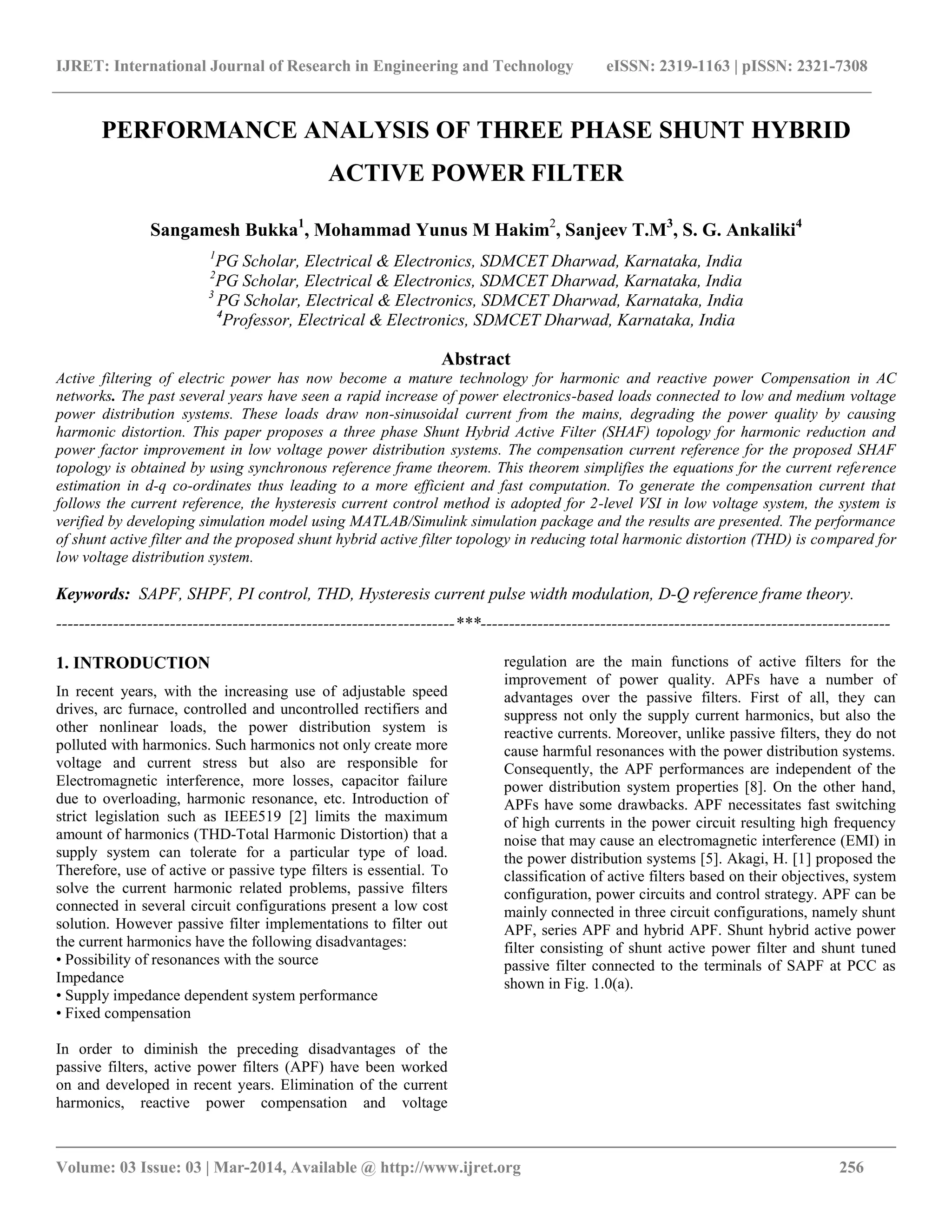 IJRET: International Journal of Research in Engineering and Technology eISSN: 2319-1163 | pISSN: 2321-7308
__________________________________________________________________________________________
Volume: 03 Issue: 03 | Mar-2014, Available @ http://www.ijret.org 256
PERFORMANCE ANALYSIS OF THREE PHASE SHUNT HYBRID
ACTIVE POWER FILTER
Sangamesh Bukka1
, Mohammad Yunus M Hakim2
, Sanjeev T.M3
, S. G. Ankaliki4
1
PG Scholar, Electrical & Electronics, SDMCET Dharwad, Karnataka, India
2
PG Scholar, Electrical & Electronics, SDMCET Dharwad, Karnataka, India
3
PG Scholar, Electrical & Electronics, SDMCET Dharwad, Karnataka, India
4
Professor, Electrical & Electronics, SDMCET Dharwad, Karnataka, India
Abstract
Active filtering of electric power has now become a mature technology for harmonic and reactive power Compensation in AC
networks. The past several years have seen a rapid increase of power electronics-based loads connected to low and medium voltage
power distribution systems. These loads draw non-sinusoidal current from the mains, degrading the power quality by causing
harmonic distortion. This paper proposes a three phase Shunt Hybrid Active Filter (SHAF) topology for harmonic reduction and
power factor improvement in low voltage power distribution systems. The compensation current reference for the proposed SHAF
topology is obtained by using synchronous reference frame theorem. This theorem simplifies the equations for the current reference
estimation in d-q co-ordinates thus leading to a more efficient and fast computation. To generate the compensation current that
follows the current reference, the hysteresis current control method is adopted for 2-level VSI in low voltage system, the system is
verified by developing simulation model using MATLAB/Simulink simulation package and the results are presented. The performance
of shunt active filter and the proposed shunt hybrid active filter topology in reducing total harmonic distortion (THD) is compared for
low voltage distribution system.
Keywords: SAPF, SHPF, PI control, THD, Hysteresis current pulse width modulation, D-Q reference frame theory.
----------------------------------------------------------------------***------------------------------------------------------------------------
1. INTRODUCTION
In recent years, with the increasing use of adjustable speed
drives, arc furnace, controlled and uncontrolled rectifiers and
other nonlinear loads, the power distribution system is
polluted with harmonics. Such harmonics not only create more
voltage and current stress but also are responsible for
Electromagnetic interference, more losses, capacitor failure
due to overloading, harmonic resonance, etc. Introduction of
strict legislation such as IEEE519 [2] limits the maximum
amount of harmonics (THD-Total Harmonic Distortion) that a
supply system can tolerate for a particular type of load.
Therefore, use of active or passive type filters is essential. To
solve the current harmonic related problems, passive filters
connected in several circuit configurations present a low cost
solution. However passive filter implementations to filter out
the current harmonics have the following disadvantages:
• Possibility of resonances with the source
Impedance
• Supply impedance dependent system performance
• Fixed compensation
In order to diminish the preceding disadvantages of the
passive filters, active power filters (APF) have been worked
on and developed in recent years. Elimination of the current
harmonics, reactive power compensation and voltage
regulation are the main functions of active filters for the
improvement of power quality. APFs have a number of
advantages over the passive filters. First of all, they can
suppress not only the supply current harmonics, but also the
reactive currents. Moreover, unlike passive filters, they do not
cause harmful resonances with the power distribution systems.
Consequently, the APF performances are independent of the
power distribution system properties [8]. On the other hand,
APFs have some drawbacks. APF necessitates fast switching
of high currents in the power circuit resulting high frequency
noise that may cause an electromagnetic interference (EMI) in
the power distribution systems [5]. Akagi, H. [1] proposed the
classification of active filters based on their objectives, system
configuration, power circuits and control strategy. APF can be
mainly connected in three circuit configurations, namely shunt
APF, series APF and hybrid APF. Shunt hybrid active power
filter consisting of shunt active power filter and shunt tuned
passive filter connected to the terminals of SAPF at PCC as
shown in Fig. 1.0(a).
 