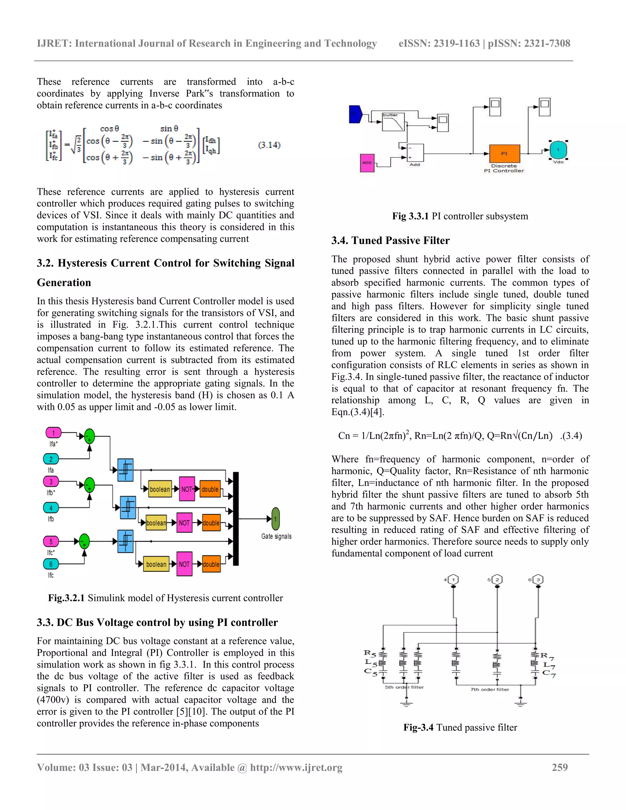 IJRET: International Journal of Research in Engineering and Technology eISSN: 2319-1163 | pISSN: 2321-7308
__________________________________________________________________________________________
Volume: 03 Issue: 03 | Mar-2014, Available @ http://www.ijret.org 259
These reference currents are transformed into a-b-c
coordinates by applying Inverse Park‟s transformation to
obtain reference currents in a-b-c coordinates
These reference currents are applied to hysteresis current
controller which produces required gating pulses to switching
devices of VSI. Since it deals with mainly DC quantities and
computation is instantaneous this theory is considered in this
work for estimating reference compensating current
3.2. Hysteresis Current Control for Switching Signal
Generation
In this thesis Hysteresis band Current Controller model is used
for generating switching signals for the transistors of VSI, and
is illustrated in Fig. 3.2.1.This current control technique
imposes a bang-bang type instantaneous control that forces the
compensation current to follow its estimated reference. The
actual compensation current is subtracted from its estimated
reference. The resulting error is sent through a hysteresis
controller to determine the appropriate gating signals. In the
simulation model, the hysteresis band (H) is chosen as 0.1 A
with 0.05 as upper limit and -0.05 as lower limit.
Fig.3.2.1 Simulink model of Hysteresis current controller
3.3. DC Bus Voltage control by using PI controller
For maintaining DC bus voltage constant at a reference value,
Proportional and Integral (PI) Controller is employed in this
simulation work as shown in fig 3.3.1. In this control process
the dc bus voltage of the active filter is used as feedback
signals to PI controller. The reference dc capacitor voltage
(4700v) is compared with actual capacitor voltage and the
error is given to the PI controller [5][10]. The output of the PI
controller provides the reference in-phase components
Fig 3.3.1 PI controller subsystem
3.4. Tuned Passive Filter
The proposed shunt hybrid active power filter consists of
tuned passive filters connected in parallel with the load to
absorb specified harmonic currents. The common types of
passive harmonic filters include single tuned, double tuned
and high pass filters. However for simplicity single tuned
filters are considered in this work. The basic shunt passive
filtering principle is to trap harmonic currents in LC circuits,
tuned up to the harmonic filtering frequency, and to eliminate
from power system. A single tuned 1st order filter
configuration consists of RLC elements in series as shown in
Fig.3.4. In single-tuned passive filter, the reactance of inductor
is equal to that of capacitor at resonant frequency fn. The
relationship among L, C, R, Q values are given in
Eqn.(3.4)[4].
Cn = 1/Ln(2πfn)2
, Rn=Ln(2 πfn)/Q, Q=Rn√(Cn/Ln) .(3.4)
Where fn=frequency of harmonic component, n=order of
harmonic, Q=Quality factor, Rn=Resistance of nth harmonic
filter, Ln=inductance of nth harmonic filter. In the proposed
hybrid filter the shunt passive filters are tuned to absorb 5th
and 7th harmonic currents and other higher order harmonics
are to be suppressed by SAF. Hence burden on SAF is reduced
resulting in reduced rating of SAF and effective filtering of
higher order harmonics. Therefore source needs to supply only
fundamental component of load current
Fig-3.4 Tuned passive filter
 