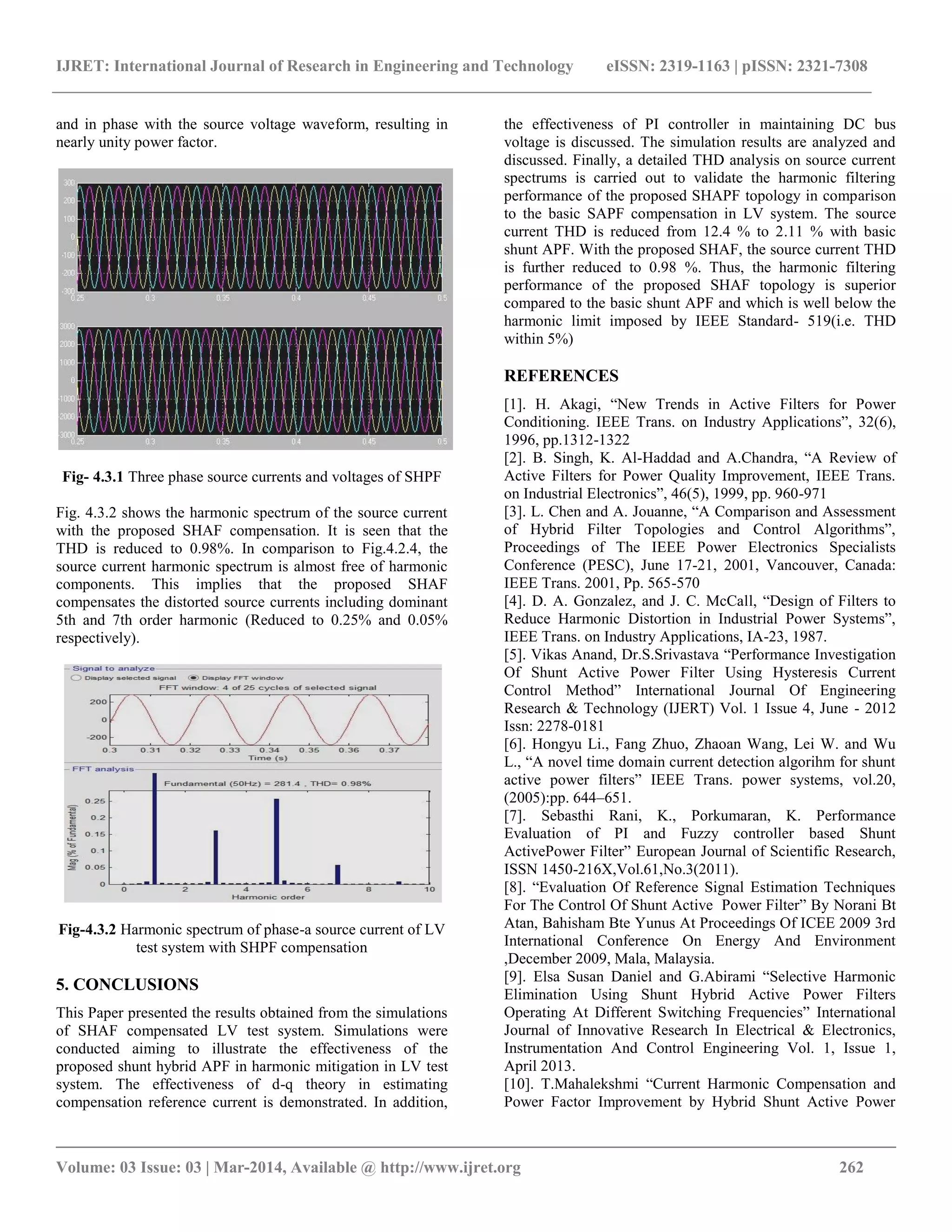 IJRET: International Journal of Research in Engineering and Technology eISSN: 2319-1163 | pISSN: 2321-7308
__________________________________________________________________________________________
Volume: 03 Issue: 03 | Mar-2014, Available @ http://www.ijret.org 262
and in phase with the source voltage waveform, resulting in
nearly unity power factor.
Fig- 4.3.1 Three phase source currents and voltages of SHPF
Fig. 4.3.2 shows the harmonic spectrum of the source current
with the proposed SHAF compensation. It is seen that the
THD is reduced to 0.98%. In comparison to Fig.4.2.4, the
source current harmonic spectrum is almost free of harmonic
components. This implies that the proposed SHAF
compensates the distorted source currents including dominant
5th and 7th order harmonic (Reduced to 0.25% and 0.05%
respectively).
Fig-4.3.2 Harmonic spectrum of phase-a source current of LV
test system with SHPF compensation
5. CONCLUSIONS
This Paper presented the results obtained from the simulations
of SHAF compensated LV test system. Simulations were
conducted aiming to illustrate the effectiveness of the
proposed shunt hybrid APF in harmonic mitigation in LV test
system. The effectiveness of d-q theory in estimating
compensation reference current is demonstrated. In addition,
the effectiveness of PI controller in maintaining DC bus
voltage is discussed. The simulation results are analyzed and
discussed. Finally, a detailed THD analysis on source current
spectrums is carried out to validate the harmonic filtering
performance of the proposed SHAPF topology in comparison
to the basic SAPF compensation in LV system. The source
current THD is reduced from 12.4 % to 2.11 % with basic
shunt APF. With the proposed SHAF, the source current THD
is further reduced to 0.98 %. Thus, the harmonic filtering
performance of the proposed SHAF topology is superior
compared to the basic shunt APF and which is well below the
harmonic limit imposed by IEEE Standard- 519(i.e. THD
within 5%)
REFERENCES
[1]. H. Akagi, “New Trends in Active Filters for Power
Conditioning. IEEE Trans. on Industry Applications”, 32(6),
1996, pp.1312-1322
[2]. B. Singh, K. Al-Haddad and A.Chandra, “A Review of
Active Filters for Power Quality Improvement, IEEE Trans.
on Industrial Electronics”, 46(5), 1999, pp. 960-971
[3]. L. Chen and A. Jouanne, “A Comparison and Assessment
of Hybrid Filter Topologies and Control Algorithms”,
Proceedings of The IEEE Power Electronics Specialists
Conference (PESC), June 17-21, 2001, Vancouver, Canada:
IEEE Trans. 2001, Pp. 565-570
[4]. D. A. Gonzalez, and J. C. McCall, “Design of Filters to
Reduce Harmonic Distortion in Industrial Power Systems”,
IEEE Trans. on Industry Applications, IA-23, 1987.
[5]. Vikas Anand, Dr.S.Srivastava “Performance Investigation
Of Shunt Active Power Filter Using Hysteresis Current
Control Method” International Journal Of Engineering
Research & Technology (IJERT) Vol. 1 Issue 4, June - 2012
Issn: 2278-0181
[6]. Hongyu Li., Fang Zhuo, Zhaoan Wang, Lei W. and Wu
L., “A novel time domain current detection algorihm for shunt
active power filters” IEEE Trans. power systems, vol.20,
(2005):pp. 644–651.
[7]. Sebasthi Rani, K., Porkumaran, K. Performance
Evaluation of PI and Fuzzy controller based Shunt
ActivePower Filter” European Journal of Scientific Research,
ISSN 1450-216X,Vol.61,No.3(2011).
[8]. “Evaluation Of Reference Signal Estimation Techniques
For The Control Of Shunt Active Power Filter” By Norani Bt
Atan, Bahisham Bte Yunus At Proceedings Of ICEE 2009 3rd
International Conference On Energy And Environment
,December 2009, Mala, Malaysia.
[9]. Elsa Susan Daniel and G.Abirami “Selective Harmonic
Elimination Using Shunt Hybrid Active Power Filters
Operating At Different Switching Frequencies” International
Journal of Innovative Research In Electrical & Electronics,
Instrumentation And Control Engineering Vol. 1, Issue 1,
April 2013.
[10]. T.Mahalekshmi “Current Harmonic Compensation and
Power Factor Improvement by Hybrid Shunt Active Power
 