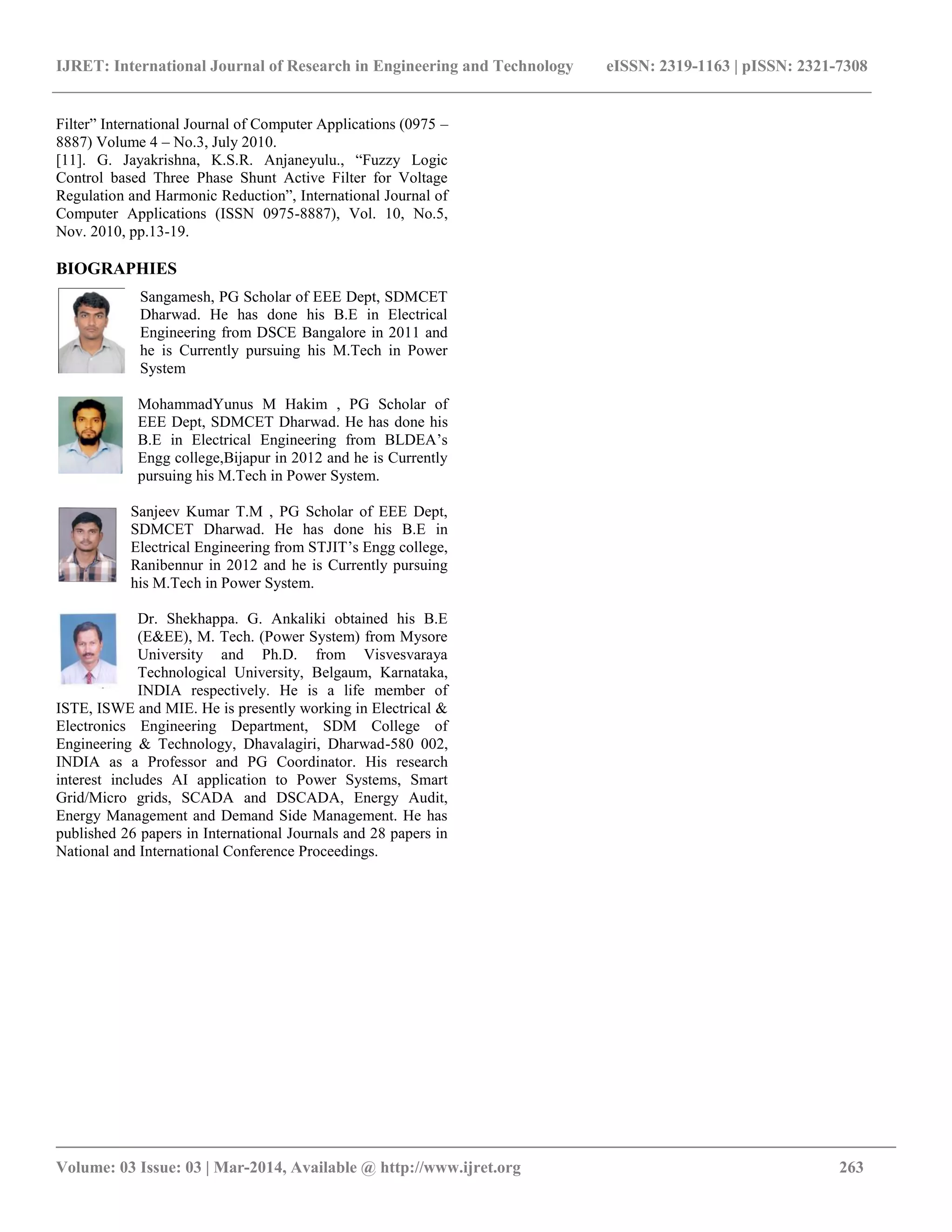 IJRET: International Journal of Research in Engineering and Technology eISSN: 2319-1163 | pISSN: 2321-7308
__________________________________________________________________________________________
Volume: 03 Issue: 03 | Mar-2014, Available @ http://www.ijret.org 263
Filter” International Journal of Computer Applications (0975 –
8887) Volume 4 – No.3, July 2010.
[11]. G. Jayakrishna, K.S.R. Anjaneyulu., “Fuzzy Logic
Control based Three Phase Shunt Active Filter for Voltage
Regulation and Harmonic Reduction”, International Journal of
Computer Applications (ISSN 0975-8887), Vol. 10, No.5,
Nov. 2010, pp.13-19.
BIOGRAPHIES
Sangamesh, PG Scholar of EEE Dept, SDMCET
Dharwad. He has done his B.E in Electrical
Engineering from DSCE Bangalore in 2011 and
he is Currently pursuing his M.Tech in Power
System
MohammadYunus M Hakim , PG Scholar of
EEE Dept, SDMCET Dharwad. He has done his
B.E in Electrical Engineering from BLDEA’s
Engg college,Bijapur in 2012 and he is Currently
pursuing his M.Tech in Power System.
Sanjeev Kumar T.M , PG Scholar of EEE Dept,
SDMCET Dharwad. He has done his B.E in
Electrical Engineering from STJIT’s Engg college,
Ranibennur in 2012 and he is Currently pursuing
his M.Tech in Power System.
Dr. Shekhappa. G. Ankaliki obtained his B.E
(E&EE), M. Tech. (Power System) from Mysore
University and Ph.D. from Visvesvaraya
Technological University, Belgaum, Karnataka,
INDIA respectively. He is a life member of
ISTE, ISWE and MIE. He is presently working in Electrical &
Electronics Engineering Department, SDM College of
Engineering & Technology, Dhavalagiri, Dharwad-580 002,
INDIA as a Professor and PG Coordinator. His research
interest includes AI application to Power Systems, Smart
Grid/Micro grids, SCADA and DSCADA, Energy Audit,
Energy Management and Demand Side Management. He has
published 26 papers in International Journals and 28 papers in
National and International Conference Proceedings.
 