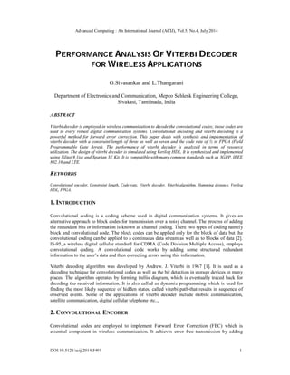 Advanced Computing : An International Journal (ACIJ), Vol.5, No.4, July 2014
DOI:10.5121/acij.2014.5401 1
PERFORMANCE ANALYSIS OF VITERBI DECODER
FOR WIRELESS APPLICATIONS
G.Sivasankar and L.Thangarani
Department of Electronics and Communication, Mepco Schlenk Engineering College,
Sivakasi, Tamilnadu, India
ABSTRACT
Viterbi decoder is employed in wireless communication to decode the convolutional codes; those codes are
used in every robust digital communication systems. Convolutional encoding and viterbi decoding is a
powerful method for forward error correction. This paper deals with synthesis and implementation of
viterbi decoder with a constraint length of three as well as seven and the code rate of ½ in FPGA (Field
Programmable Gate Array). The performance of viterbi decoder is analyzed in terms of resource
utilization. The design of viterbi decoder is simulated using Verilog HDL. It is synthesized and implemented
using Xilinx 9.1ise and Spartan 3E Kit. It is compatible with many common standards such as 3GPP, IEEE
802.16 and LTE.
KEYWORDS
Convolutional encoder, Constraint length, Code rate, Viterbi decoder, Viterbi algorithm, Hamming distance, Verilog
HDL, FPGA.
1. INTRODUCTION
Convolutional coding is a coding scheme used in digital communication systems. It gives an
alternative approach to block codes for transmission over a noisy channel. The process of adding
the redundant bits or information is known as channel coding. There two types of coding namely
block and convolutional code. The block codes can be applied only for the block of data but the
convolutional coding can be applied to a continuous data stream as well as to blocks of data [2].
IS-95, a wireless digital cellular standard for CDMA (Code Division Multiple Access), employs
convolutional coding. A convolutional code works by adding some structured redundant
information to the user’s data and then correcting errors using this information.
Viterbi decoding algorithm was developed by Andrew. J. Viterbi in 1967 [1]. It is used as a
decoding technique for convolutional codes as well as the bit detection in storage devices in many
places. The algorithm operates by forming trellis diagram, which is eventually traced back for
decoding the received information. It is also called as dynamic programming which is used for
finding the most likely sequence of hidden states, called viterbi path-that results in sequence of
observed events. Some of the applications of viterbi decoder include mobile communication,
satellite communication, digital cellular telephone etc..,
2. CONVOLUTIONAL ENCODER
Convolutional codes are employed to implement Forward Error Correction (FEC) which is
essential component in wireless communication. It achieves error free transmission by adding
 