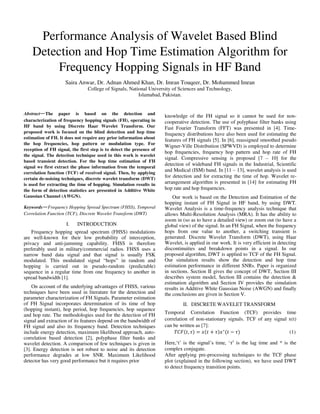 Performance Analysis of Wavelet Based Blind
Detection and Hop Time Estimation Algorithm for
Frequency Hopping Signals in HF Band
Saira Anwar, Dr. Adnan Ahmed Khan, Dr. Imran Touqeer, Dr. Mohammed Imran
College of Signals, National University of Sciences and Technology,
Islamabad, Pakistan.
Abstract—The paper is based on the detection and
characterization of frequency hopping signals (FH), operating in
HF band by using Discrete Haar Wavelet Transform. Our
proposed work is focused on the blind detection and hop time
estimation of FH. It does not require any prior information about
the hop frequencies, hop pattern or modulation type. For
reception of FH signal, the first step is to detect the presence of
the signal. The detection technique used in this work is wavelet
based transient detection. For the hop time estimation of FH
signal we first extract the phase information from the temporal
correlation function (TCF) of received signal. Then, by applying
certain de-noising techniques, discrete wavelet transform (DWT)
is used for extracting the time of hopping. Simulation results in
the form of detection statistics are presented in Additive White
Gaussian Channel (AWGN).
Keywords—Frequency Hopping Spread Spectrum (FHSS), Temporal
Correlation Function (TCF), Discrete Wavelet Transform (DWT)
I. INTRODUCTION
Frequency hopping spread spectrum (FHSS) modulations
are well-known for their low probability of interception,
privacy and anti-jamming capability. FHSS is therefore
preferably used in military/commercial radios. FHSS uses a
narrow band data signal and that signal is usually FSK
modulated. This modulated signal “hops” in random and
hopping is carried out in pseudo-random (predictable)
sequence in a regular time from one frequency to another in
spread bandwidth [1].
On account of the underlying advantages of FHSS, various
techniques have been used in literature for the detection and
parameter characterization of FH Signals. Parameter estimation
of FH Signal incorporates determination of its time of hop
(hopping instant), hop period, hop frequencies, hop sequence
and hop rate. The methodologies used for the detection of FH
signal and extraction of its features depend on the bandwidth of
FH signal and also its frequency band. Detection techniques
include energy detection, maximum likelihood approach, auto-
correlation based detection [2], polyphase filter banks and
wavelet detection. A comparison of few techniques is given in
[3]. Energy detection is not robust to noise and its detection
performance degrades at low SNR. Maximum Likelihood
detector has very good performance but it requires prior
knowledge of the FH signal so it cannot be used for non-
cooperative detection. The use of polyphase filter banks using
Fast Fourier Transform (FFT) was presented in [4]. Time-
frequency distributions have also been used for estimating the
features of FH signals [5]. In [6], reassigned smoothed pseudo
Wigner-Ville Distribution (SPWVD) is employed to determine
hop frequencies, frequency hop pattern and hop rate of FH
signal. Compressive sensing is proposed [7 – 10] for the
detection of wideband FH signals in the Industrial, Scientific
and Medical (ISM) band. In [11 – 13], wavelet analysis is used
for detection and for extracting the time of hop. Wavelet re-
arrangement algorithm is presented in [14] for estimating FH
hop rate and hop frequencies.
Our work is based on the Detection and Estimation of the
hopping instant of FH Signal in HF band, by using DWT.
Wavelet Analysis is a time-frequency analysis technique that
allows Multi-Resolution Analysis (MRA). It has the ability to
zoom in (so as to have a detailed view) or zoom out (to have a
global view) of the signal. In an FH Signal, when the frequency
hops from one value to another, a switching transient is
generated. Discrete Wavelet Transform (DWT), using Haar
Wavelet, is applied in our work. It is very efficient in detecting
discontinuities and breakdown points in a signal. In our
proposed algorithm, DWT is applied to TCF of the FH Signal.
Our simulation results show the detection and hop time
estimation performance in different SNRs. Paper is organized
in sections. Section II gives the concept of DWT, Section III
describes system model, Section III contains the detection &
estimation algorithm and Section IV provides the simulation
results in Additive White Gaussian Noise (AWGN) and finally
the conclusions are given in Section V.
II. DISCRETE WAVELET TRANSFORM
Temporal Correlation Function (TCF) provides time
correlation of non-stationary signals. TCF of any signal x(t)
can be written as [7]:
��� , � = + � ∗
− � (1)
Here,‘t’ is the signal’s time, ‘�′ is the lag time and * is the
complex conjugate.
After applying pre-processing techniques to the TCF phase
plot (explained in the following section), we have used DWT
to detect frequency transition points.
 