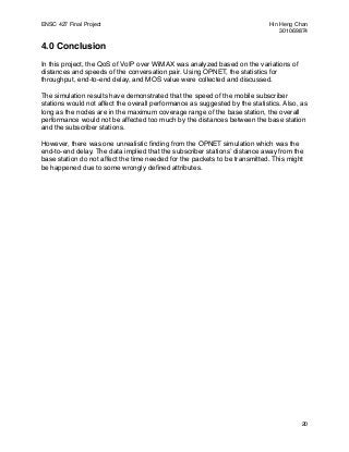 ENSC 427 Final Project!                                                      Hin Heng Chan
!                                                                                301069874

4.0 Conclusion
In this project, the QoS of VoIP over WiMAX was analyzed based on the variations of
distances and speeds of the conversation pair. Using OPNET, the statistics for
throughput, end-to-end delay, and MOS value were collected and discussed.

The simulation results have demonstrated that the speed of the mobile subscriber
stations would not affect the overall performance as suggested by the statistics. Also, as
long as the nodes are in the maximum coverage range of the base station, the overall
performance would not be affected too much by the distances between the base station
and the subscriber stations.

However, there was one unrealistic ﬁnding from the OPNET simulation which was the
end-to-end delay. The data implied that the subscriber stationsʼ distance away from the
base station do not affect the time needed for the packets to be transmitted. This might
be happened due to some wrongly deﬁned attributes.




                                                                                        20
 