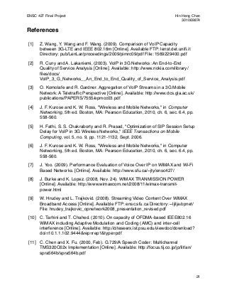 ENSC 427 Final Project!                                                       Hin Heng Chan
!                                                                                 301069874

References

 [1]   Z. Wang, Y. Wang and F. Wang. (2009). Comparison of VoIP Capacity
       between 3G-LTE and IEEE 802.16m [Online]. Available FTP: lenst.det.uniﬁ.it
       Directory: pub/LenLar/proceedings/2009/pimrc09/pdf File: 1569229400.pdf

 [2]   R. Cuny and A. Lakaniemi. (2003). VoIP in 3G Networks: An End-to-End
       Quality of Service Analysis [Online]. Available: http://www.nokia.com/library/
       ﬁles/docs/
       VoIP_3_G_Networks__An_End_to_End_Quality_of_Service_Analysis.pdf

 [3]   O. Komolafe and R. Gardner. Aggregation of VoIP Streams in a 3G Mobile
       Network: A Teletrafﬁc Perspective [Online]. Available: http://www.dcs.gla.ac.uk/
       publications/PAPERS/7555/epmcc03.pdf

 [4]   J. F. Kurose and K. W. Ross, "Wireless and Mobile Networks," in Computer
       Networking, 5th ed. Boston, MA: Pearson Education, 2010, ch. 6, sec. 6.4, pp.
       558-560.

 [5]   H. Fathi, S. S. Chakraborty and R. Prasad, "Optimization of SIP Session Setup
       Delay for VoIP in 3G Wireless Networks," IEEE Transactions on Mobile
       Computing, vol. 5, no. 9, pp. 1121-1132, Sept. 2006.

 [6]   J. F. Kurose and K. W. Ross, "Wireless and Mobile Networks," in Computer
       Networking, 5th ed. Boston, MA: Pearson Education, 2010, ch. 6, sec. 6.4, pp.
       558-560.

 [7]   J. Yoo. (2009). Performance Evaluation of Voice Over IP on WiMAX and Wi-Fi
       Based Networks. [Online]. Available: http://www.sfu.ca/~jty/ensc427/

 [8]   J. Burke and K. Lopez. (2008, Nov. 24). WIMAX TRANMISSION POWER
       [Online]. Available: http://www.wimaxcom.net/2008/11/wimax-transmit-
       power.html

 [9]   W. Hrudey and L. Trajkovid. (2008). Streaming Video Content Over WiMAX
       Broadband Access [Online]. Available FTP: ensc.sfu.ca Directory: ~ljilja/opnet/
       File: hrudey_trajkovic_opnetwork2008_presentation_revised.pdf

 [10] C. Tarhini and T. Chahed. (2010). On capacity of OFDMA-based IEEE802.16
      WiMAX including Adaptive Modulation and Coding (AMC) and inter-cell
      interference [Online]. Available: http://citeseerx.ist.psu.edu/viewdoc/download?
      doi=10.1.1.102.9444&rep=rep1&type=pdf

 [11] C. Chen and X. Fu. (2000, Feb). G.729/A Speech Coder: Multichannel
      TMS320C62x Implementation [Online]. Available: http://focus.tij.co.jp/jp/lit/an/
      spra564b/spra564b.pdf




                                                                                          21
 
