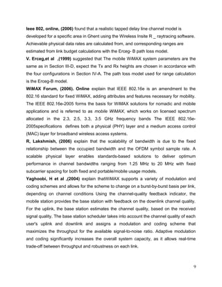 ENSC 427 Final Project!                                                       Hin Heng Chan
!                                                                                 301069874

2.1.2 Proﬁle

Once the application conﬁguration has been set, the proﬁle would be ready to be
conﬁgured since the proﬁle deﬁnition was built upon the VoIP application. The proﬁle
was speciﬁed to support the VoIP application with the trafﬁc set to be started at 100
seconds after the simulation has started, and the trafﬁc last constantly until the end of
simulation. The start time of the VoIP application was set to be no offset to the start time
of the proﬁle conﬁgured while the other attributes were remained to be their default
values. The proﬁle deﬁnition is clariﬁed in Figure 2.




                                 Figure 2. Proﬁle Conﬁguration



2.1.3 WiMAX

To operate WiMAX, some WiMAX parameters have to be speciﬁed for simulations in
OPNET. There were two important attributes to be set: efﬁciency mode and MAC
service class deﬁnitions.

The efﬁciency mode was set to be Efﬁciency Enabled as default, and it causes some
confusion since there was no packet loss at all although the workstations were placed
outside range of the WiMAX base station. As such, the efﬁciency mode has to be set as
Physical Layer Enabled in order to observe any effects when varying the distances
between the base station and the workstations.

The MAC service class deﬁnitions allow the priority of the packets transmitted to be set
based on the class of the packets, and this permits the simulator to conﬁgure the quality
of service (QoS) of WiMAX. QoS is important to the simulations as this is the main goal


                                                                                           9
 