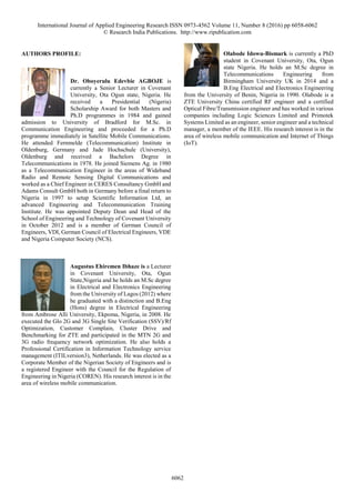 International Journal of Applied Engineering Research ISSN 0973-4562 Volume 11, Number 8 (2016) pp 6058-6062
© Research India Publications. http://www.ripublication.com
6062
AUTHORS PROFILE:
Dr. Oboyerulu Edevbie AGBOJE is
currently a Senior Lecturer in Covenant
University, Ota Ogun state, Nigeria. He
received a Presidential (Nigeria)
Scholarship Award for both Masters and
Ph.D programmes in 1984 and gained
admission to University of Bradford for M.Sc. in
Communication Engineering and proceeded for a Ph.D
programme immediately in Satellite Mobile Communications.
He attended Fernmelde (Telecommunication) Institute in
Oldenburg, Germany and Jade Hochschule (University),
Oldenburg and received a Bachelors Degree in
Telecommunications in 1978. He joined Siemens Ag. in 1980
as a Telecommunication Engineer in the areas of Wideband
Radio and Remote Sensing Digital Communications and
worked as a Chief Engineer in CERES Consultancy GmbH and
Adams Consult GmbH both in Germany before a final return to
Nigeria in 1997 to setup Scientific Information Ltd, an
advanced Engineering and Telecommunication Training
Institute. He was appointed Deputy Dean and Head of the
School of Engineering and Technology of Covenant University
in October 2012 and is a member of German Council of
Engineers, VDI, German Council of Electrical Engineers, VDE
and Nigeria Computer Society (NCS).
Augustus Ehiremen Ibhaze is a Lecturer
in Covenant University, Ota, Ogun
State,Nigeria and he holds an M.Sc degree
in Electrical and Electronics Engineering
from the University of Lagos (2012) where
he graduated with a distinction and B.Eng
(Hons) degree in Electrical Engineering
from Ambrose Alli University, Ekpoma, Nigeria, in 2008. He
executed the Glo 2G and 3G Single Site Verification (SSV)/Rf
Optimization, Customer Complain, Cluster Drive and
Benchmarking for ZTE and participated in the MTN 2G and
3G radio frequency network optimization. He also holds a
Professional Certification in Information Technology service
management (ITILversion3), Netherlands. He was elected as a
Corporate Member of the Nigerian Society of Engineers and is
a registered Engineer with the Council for the Regulation of
Engineering in Nigeria (COREN). His research interest is in the
area of wireless mobile communication.
Olabode Idowu-Bismark is currently a PhD
student in Covenant University, Ota, Ogun
state Nigeria. He holds an M.Sc degree in
Telecommunications Engineering from
Birmingham University UK in 2014 and a
B.Eng Electrical and Electronics Engineering
from the University of Benin, Nigeria in 1990. Olabode is a
ZTE University China certified RF engineer and a certified
Optical Fibre/Transmission engineer and has worked in various
companies including Logic Sciences Limited and Primotek
Systems Limited as an engineer, senior engineer and a technical
manager, a member of the IEEE. His research interest is in the
area of wireless mobile communication and Internet of Things
(IoT).
 
