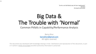 Big Data &
The Trouble with ‘Normal’
Common Pitfalls in Capability/Performance Analysis
Barry Khor
barrykhor@gmail.com
All rights reserved
This document was developed with knowledge sharing in mind. Distribution and reproduction of this document, in part
or in whole is freely encouraged provided authorship information is preserved.
1 –
“So let us not talk falsely now, the hour is getting late”
Bob Dylan
All along the watchtower
 