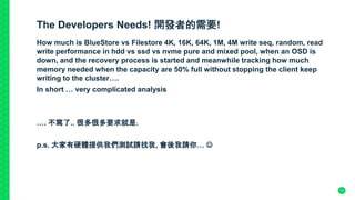 The Developers Needs! 開發者的需要!
How much is BlueStore vs Filestore 4K, 16K, 64K, 1M, 4M write seq, random, read
write performance in hdd vs ssd vs nvme pure and mixed pool, when an OSD is
down, and the recovery process is started and meanwhile tracking how much
memory needed when the capacity are 50% full without stopping the client keep
writing to the cluster….
In short … very complicated analysis
…. 不寫了.. 很多很多要求就是.
p.s. 大家有硬體提供我們測試請找我, 會後我請你… 
13
 