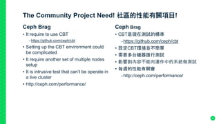 The Community Project Need! 社區的性能有關項目!
Ceph Brag
• It require to use CBT
- https://github.com/ceph/cbt
• Setting up the CBT environment could
be complicated
• It require another set of multiple nodes
setup
• It is intrusive test that can’t be operate in
a live cluster
• http://ceph.com/performance/
Ceph Brag
• CBT是現在測試的標準
-https://github.com/ceph/cbt
• 設定CBT環境並不簡單
• 需要多台機器誰行測試
• 影響到內容不能向運作中的系統做測試
• 每週的性能有關會
-http://ceph.com/performance/
14
 
