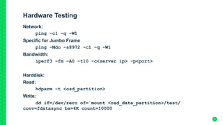 Hardware Testing
Network:
ping –c1 –q –W1
Specific for Jumbo Frame
ping –Mdo –s8972 –c1 –q –W1
Bandwidth:
iperf3 –fm –A0 –t10 –c<server ip> -p<port>
Harddisk:
Read:
hdparm –t <osd_partition>
Write:
dd if=/dev/zero of=`mount <osd_data_partition>/test/
conv=fdatasync bs=4K count=10000
17
 