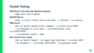 Cluster Testing
OSD Bench (1G write with 4M block default)
ceph tell osd.0 bench
RADOS Bench
rados –p <pool> <time> <write,seq,rand> -t <thread> --no-cleanup
RBD bench
rbd –p <pool> bench-write <image> --io-size <e.g 4096>
--io-threads <1,4,16 etc> --io-total<total size
e.g.209715200>
--io-pattern <rand | seq>
New version has io-type
rbd -p <pool> bench --io-type read rbd_test --io-size 4096
--io-threads 1 --io-total 209715200 --io-pattern rand
18
 