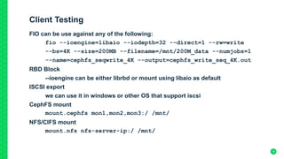 Client Testing
FIO can be use against any of the following:
fio --ioengine=libaio --iodepth=32 --direct=1 --rw=write
--bs=4K --size=200MB --filename=/mnt/200M_data --numjobs=1
--name=cephfs_seqwrite_4K --output=cephfs_write_seq_4K.out
RBD Block
--ioengine can be either librbd or mount using libaio as default
ISCSI export
we can use it in windows or other OS that support iscsi
CephFS mount
mount.cephfs mon1,mon2,mon3:/ /mnt/
NFS/CIFS mount
mount.nfs nfs-server-ip:/ /mnt/
19
 