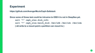 Experiment
https://github.com/AvengerMoJo/Ceph-Saltstack
Since some of those test could be intrusive to OSD it is not in DeepSea yet.
salt “*” ceph_sles.disk_info
salt “*” ceph_slse.bench_disk /dev/sdb /dev/sdc /dev/sde
( dd write to a mount point a partition can mount to )
22
 