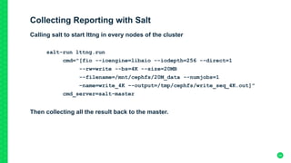 Collecting Reporting with Salt
Calling salt to start lttng in every nodes of the cluster
salt-run lttng.run
cmd="[fio --ioengine=libaio --iodepth=256 --direct=1
--rw=write --bs=4K --size=20MB
--filename=/mnt/cephfs/20M_data --numjobs=1
–name=write_4K --output=/tmp/cephfs/write_seq_4K.out]"
cmd_server=salt-master
Then collecting all the result back to the master.
24
 